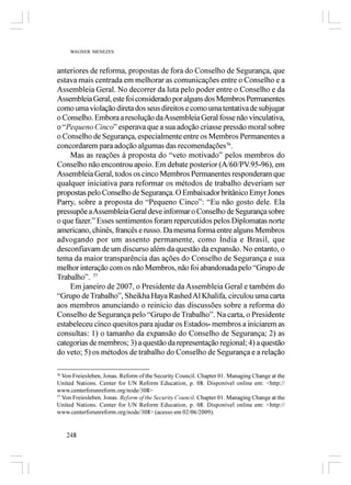 WAGNER MENEZES



anteriores de reforma, propostas de fora do Conselho de Segurança, que
estava mais centrada em melhorar as comunicações entre o Conselho e a
Assembleia Geral. No decorrer da luta pelo poder entre o Conselho e da
Assembleia Geral, este foi considerado por alguns dos Membros Permanentes
como uma violação direta dos seus direitos e como uma tentativa de subjugar
o Conselho. Embora a resolução da Assembleia Geral fosse não vinculativa,
o “Pequeno Cinco” esperava que a sua adoção criasse pressão moral sobre
o Conselho de Segurança, especialmente entre os Membros Permanentes a
concordarem para adoção algumas das recomendações56.
    Mas as reações à proposta do “veto motivado” pelos membros do
Conselho não encontrou apoio. Em debate posterior (A/60/PV.95-96), em
Assembleia Geral, todos os cinco Membros Permanentes responderam que
qualquer iniciativa para reformar os métodos de trabalho deveriam ser
propostas pelo Conselho de Segurança. O Embaixador britânico Emyr Jones
Parry, sobre a proposta do “Pequeno Cinco”: “Eu não gosto dele. Ela
pressupõe a Assembleia Geral deve informar o Conselho de Segurança sobre
o que fazer.” Esses sentimentos foram repercutidos pelos Diplomatas norte
americano, chinês, francês e russo. Da mesma forma entre alguns Membros
advogando por um assento permanente, como Índia e Brasil, que
desconfiavam de um discurso além da questão da expansão. No entanto, o
tema da maior transparência das ações do Conselho de Segurança e sua
melhor interação com os não Membros, não foi abandonada pelo “Grupo de
Trabalho”. 57
    Em janeiro de 2007, o Presidente da Assembleia Geral e também do
“Grupo de Trabalho”, Sheikha Haya Rashed Al Khalifa, circulou uma carta
aos membros anunciando o reinício das discussões sobre a reforma do
Conselho de Segurança pelo “Grupo de Trabalho”. Na carta, o Presidente
estabeleceu cinco quesitos para ajudar os Estados- membros a iniciarem as
consultas: 1) o tamanho da expansão do Conselho de Segurança; 2) as
categorias de membros; 3) a questão da representação regional; 4) a questão
do veto; 5) os métodos de trabalho do Conselho de Segurança e a relação

56
   Von Freiesleben, Jonas. Reform of the Security Council. Chapter 01. Managing Change at the
United Nations. Center for UN Reform Education, p. 08. Disponível online em: <http://
www.centerforunreform.org/node/308>
57
   Von Freiesleben, Jonas. Reform of the Security Council. Chapter 01. Managing Change at the
United Nations. Center for UN Reform Education, p. 08. Disponível online em: <http://
www.centerforunreform.org/node/308> (acesso em 02/06/2009).


   248
 