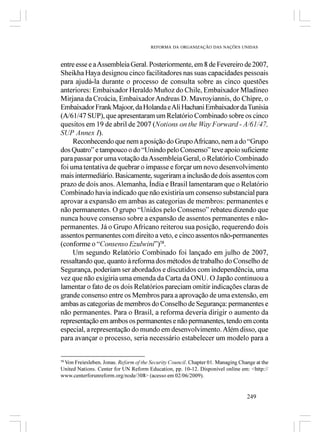 REFORMA DA ORGANIZAÇÃO DAS NAÇÕES UNIDAS



entre esse e a Assembleia Geral. Posteriormente, em 8 de Fevereiro de 2007,
Sheikha Haya designou cinco facilitadores nas suas capacidades pessoais
para ajudá-la durante o processo de consulta sobre as cinco questões
anteriores: Embaixador Heraldo Muñoz do Chile, Embaixador Mladineo
Mirjana da Croácia, Embaixador Andreas D. Mavroyiannis, do Chipre, o
Embaixador Frank Majoor, da Holanda e Ali Hachani Embaixador da Tunísia
(A/61/47 SUP), que apresentaram um Relatório Combinado sobre os cinco
quesitos em 19 de abril de 2007 (Notions on the Way Forward - A/61/47,
SUP Annex I).
     Reconhecendo que nem a posição do Grupo Africano, nem a do “Grupo
dos Quatro” e tampouco o do “Unindo pelo Consenso” teve apoio suficiente
para passar por uma votação da Assembleia Geral, o Relatório Combinado
foi uma tentativa de quebrar o impasse e forçar um novo desenvolvimento
mais intermediário. Basicamente, sugeriram a inclusão de dois assentos com
prazo de dois anos. Alemanha, Índia e Brasil lamentaram que o Relatório
Combinado havia indicado que não existiria um consenso substancial para
aprovar a expansão em ambas as categorias de membros: permanentes e
não permanentes. O grupo “Unidos pelo Consenso” rebateu dizendo que
nunca houve consenso sobre a expansão de assentos permanentes e não-
permanentes. Já o Grupo Africano reiterou sua posição, requerendo dois
assentos permanentes com direito a veto, e cinco assentos não-permanentes
(conforme o “Consenso Ezulwini”)58.
     Um segundo Relatório Combinado foi lançado em julho de 2007,
ressaltando que, quanto à reforma dos métodos de trabalho do Conselho de
Segurança, poderiam ser abordados e discutidos com independência, uma
vez que não exigiria uma emenda da Carta da ONU. O Japão continuou a
lamentar o fato de os dois Relatórios pareciam omitir indicações claras de
grande consenso entre os Membros para a aprovação de uma extensão, em
ambas as categorias de membros do Conselho de Segurança: permanentes e
não permanentes. Para o Brasil, a reforma deveria dirigir o aumento da
representação em ambos os permanentes e não permanentes, tendo em conta
especial, a representação do mundo em desenvolvimento. Além disso, que
para avançar o processo, seria necessário estabelecer um modelo para a


 Von Freiesleben, Jonas. Reform of the Security Council. Chapter 01. Managing Change at the
58

United Nations. Center for UN Reform Education, pp. 10-12. Disponível online em: <http://
www.centerforunreform.org/node/308> (acesso em 02/06/2009).


                                                                                 249
 