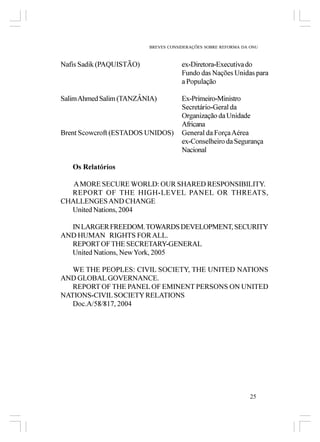 BREVES CONSIDERAÇÕES SOBRE REFORMA DA ONU



Nafis Sadik (PAQUISTÃO)               ex-Diretora-Executiva do
                                      Fundo das Nações Unidas para
                                      a População

Salim Ahmed Salim (TANZÂNIA)          Ex-Primeiro-Ministro
                                      Secretário-Geral da
                                      Organização da Unidade
                                      Africana
Brent Scowcroft (ESTADOS UNIDOS)      General da Força Aérea
                                      ex-Conselheiro da Segurança
                                      Nacional

   Os Relatórios

   A MORE SECURE WORLD: OUR SHARED RESPONSIBILITY.
  REPORT OF THE HIGH-LEVEL PANEL OR THREATS,
CHALLENGES AND CHANGE
  United Nations, 2004

  IN LARGER FREEDOM. TOWARDS DEVELOPMENT, SECURITY
AND HUMAN RIGHTS FOR ALL.
  REPORT OF THE SECRETARY-GENERAL
  United Nations, New York, 2005

   WE THE PEOPLES: CIVIL SOCIETY, THE UNITED NATIONS
AND GLOBAL GOVERNANCE.
   REPORT OF THE PANEL OF EMINENT PERSONS ON UNITED
NATIONS-CIVIL SOCIETY RELATIONS
   Doc.A/58/817, 2004




                                                                25
 