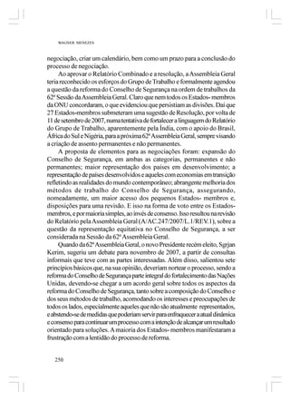 WAGNER MENEZES



negociação, criar um calendário, bem como um prazo para a conclusão do
processo de negociação.
     Ao aprovar o Relatório Combinado e a resolução, a Assembleia Geral
teria reconhecido os esforços do Grupo de Trabalho e formalmente agendou
a questão da reforma do Conselho de Segurança na ordem de trabalhos da
62ª Sessão da Assembleia Geral. Claro que nem todos os Estados- membros
da ONU concordaram, o que evidenciou que persistiam as divisões. Daí que
27 Estados-membros submeteram uma sugestão de Resolução, por volta de
11 de setembro de 2007, numa tentativa de fortalecer a linguagem do Relatório
do Grupo de Trabalho, aparentemente pela Índia, com o apoio do Brasil,
África do Sul e Nigéria, para a próxima 62ª Assembleia Geral, sempre visando
a criação de assento permanentes e não permanentes.
     A proposta de elementos para as negociações foram: expansão do
Conselho de Segurança, em ambas as categorias, permanentes e não
permanentes; maior representação dos países em desenvolvimento; a
representação de países desenvolvidos e aqueles com economias em transição
refletindo as realidades do mundo contemporâneo; abrangente melhoria dos
métodos de trabalho do Conselho de Segurança, assegurando,
nomeadamente, um maior acesso dos pequenos Estados- membros e,
disposições para uma revisão. E isso na forma de voto entre os Estados-
membros, e por maioria simples, ao invés de consenso. Isso resultou na revisão
do Relatório pela Assembleia Geral (A/AC.247/2007/L.1/REV.1), sobre a
questão da representação equitativa no Conselho de Segurança, a ser
considerada na Sessão da 62ª Assembleia Geral.
     Quando da 62ª Assembleia Geral, o novo Presidente recém eleito, Sgrjan
Kerim, sugeriu um debate para novembro de 2007, a partir de consultas
informais que teve com as partes interessadas. Além disso, salientou sete
princípios básicos que, na sua opinião, deveriam nortear o processo, sendo a
reforma do Conselho de Segurança parte integral do fortalecimento das Nações
Unidas, devendo-se chegar a um acordo geral sobre todos os aspectos da
reforma do Conselho de Segurança, tanto sobre a composição do Conselho e
dos seus métodos de trabalho, acomodando os interesses e preocupações de
todos os lados, especialmente aqueles que não são atualmente representados,
e abstendo-se de medidas que poderiam servir para enfraquecer a atual dinâmica
e consenso para continuar um processo com a intenção de alcançar um resultado
orientado para soluções. A maioria dos Estados- membros manifestaram a
frustração com a lentidão do processo de reforma.


   250
 