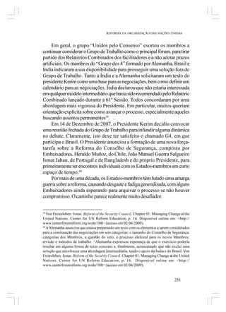 REFORMA DA ORGANIZAÇÃO DAS NAÇÕES UNIDAS



     Em geral, o grupo “Unidos pelo Consenso” exortou os membros a
continuar considerar o Grupo de Trabalho como o principal fórum, para tirar
partido dos Relatórios Combinados dos facilitadores e a não adotar prazos
artificiais. Os membros do “Grupo dos 4” formado por Alemanha, Brasil e
Índia indicaram a sua disponibilidade para prosseguir uma solução fora do
Grupo de Trabalho. Tanto a Índia e a Alemanha solicitaram um texto do
presidente Kerim como uma base para as negociações, bem como definir um
calendário para as negociações. Índia declarou que não estaria interessada
em qualquer modelo intermediário que havia sido recomendado pelo Relatório
Combinado lançado durante a 61ª Sessão. Todos concordaram por uma
abordagem mais vigorosa do Presidente. Em particular, muitos queriam
orientação explícita sobre como avançar o processo, especialmente aqueles
buscando assentos permanentes59.
     Em 14 de Dezembro de 2007, o Presidente Kerim decidiu convocar
uma reunião fechada do Grupo de Trabalho para infundir alguma dinâmica
no debate. Claramente, isto deve ter satisfeito o chamado G4, em que
participa o Brasil. O Presidente anunciou a formação de uma nova força-
tarefa sobre a Reforma do Conselho de Segurança, composto por
Embaixadores, Heraldo Muñoz, do Chile, João Manuel Guerra Salgueiro
Ismat Jahan, de Portugal e de Bangladesh e do próprio Presidente, para
primeiramente ter encontros individuais com os Estados-membros em curto
espaço de tempo.60
     Por mais de uma década, os Estados-membros têm lutado uma amarga
guerra sobre a reforma, causando desgaste e fadiga generalizada, com alguns
Embaixadores ainda esperando para arquivar o processo se não houver
compromisso. O caminho parece realmente muito desafiador.


59
   Von Freiesleben, Jonas. Reform of the Security Council. Chapter 01. Managing Change at the
United Nations. Center for UN Reform Education, p. 16. Disponível online em: <http://
www.centerforunreform.org/node/308> (acesso em 02/06/2009).
60
   A Alemanha anunciou que estava preparando um texto com os elementos a serem considerados
para a continuação das negociações em seis categorias: o tamanho do Conselho de Segurança;
categorias dos Membros, a questão do veto, o processo eleitoral para os novos Membros;
revisão e métodos de trabalho. “Alemanha expressou esperança de que o exercício poderia
resultar em alguma forma de texto concreto e, finalmente, acrescentado que não exclui uma
solução que envolvesse uma abordagem intermediária, tendo o apoio da Índia e do Brasil. Von
Freiesleben, Jonas. Reform of the Security Council. Chapter 01. Managing Change at the United
Nations. Center for UN Reform Education, p. 16. Disponível online em: <http://
www.centerforunreform.org/node/308> (acesso em 02/06/2009).


                                                                                   251
 