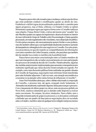 WAGNER MENEZES



     Pequenos passos têm sido tomados para a mudança, embora seja duvidoso
que estas poderiam conduzir a modificações quanto ao direito de veto.
Estabelecer e definir regras de procedimento poderia abrir o caminho para
alguns progressos, mas a China, a Rússia e os Estados Unidos se opõem
firmemente a quaisquer regras que regem a forma como o Conselho realiza as
suas relações. França, Reino Unido, e talvez até mesmo uma “ousadia” dos
não Membros podem ser capazes de impulsionar o desenvolvimento no interior
do muro informal do Grupo de Trabalho sobre Documentação e Outras questões
processuais, em mais regulamentos não vinculantes, mas à disposição do público.
Os dois países europeus, não necessariamente querem limitar os seus poderes,
mas eles também sabem que a sua legitimidade atualmente assenta no aumento
da transparência e abrangência dos seus negócios no Conselho. Em certo ponto,
isso já aconteceu no que diz respeito ao compartilhamento de informações
com outros membros da União Europeia, contudo, eles percebem que também
têm de estender isso a todos os membros da Assembleia Geral.
     Parece haver uma maior conscientização entre os Estados membros de
que mais transparência não se traduz necessariamente em mais participação
nos processos de tomada de decisão do Conselho. Paradoxalmente, algumas
das medidas anteriormente implementadas para aumentar a transparência tem
realmente significado que várias decisões foram tomadas em segredo. Por
exemplo, como mais discussões públicas foram realizadas nas grandes câmaras
do Conselho de Segurança, negociações mais informais foram transferidas
para salas fechadas adjacentes. Cada vez mais, esta situação tem tendência a
concentrar-se na atenção sobre outras formas de influenciar o Conselho61.
     Jonas Von Freiesleben alerta que, sobre o debate relacionado à composição
do Conselho, o processo tem, até agora, avançado muito lentamente. A
Alemanha está atualmente explorando algumas ideias para avançar o processo.
Com o lançamento do último grupo (ou, talvez, mais um processo global), em
Nova York, sinalizou claramente que os alemães estão dispostos a exercer
maior movimento. No entanto, há sérios obstáculos. Nem a Itália, nem o
Paquistão tomaram parte do grupo (ou processo), e os dois países continuam
a defender que um quadro de base para as negociações deve ser acordado
entre os Estados- membros antes de qualquer texto redigido real possa mesmo


 Von Freiesleben, Jonas. Reform of the Security Council. Chapter 01. Managing Change at the
61

United Nations. Center for UN Reform Education, p. 18. Disponível online em: <http://
www.centerforunreform.org/node/308> (acesso em 02/06/2009).


     252
 