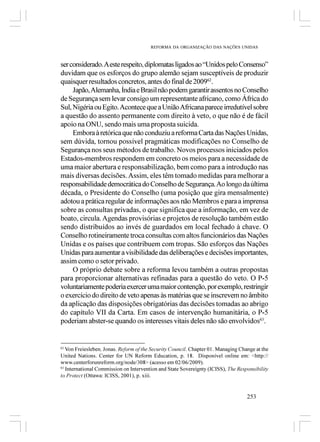 REFORMA DA ORGANIZAÇÃO DAS NAÇÕES UNIDAS



ser considerado. A este respeito, diplomatas ligados ao “Unidos pelo Consenso”
duvidam que os esforços do grupo alemão sejam susceptíveis de produzir
quaisquer resultados concretos, antes do final de 200962.
     Japão, Alemanha, Índia e Brasil não podem garantir assentos no Conselho
de Segurança sem levar consigo um representante africano, como África do
Sul, Nigéria ou Egito. Acontece que a União Africana parece irredutível sobre
a questão do assento permanente com direito à veto, o que não é de fácil
apoio na ONU, sendo mais uma proposta suicida.
     Embora à retórica que não conduziu a reforma Carta das Nações Unidas,
sem dúvida, tornou possível pragmáticas modificações no Conselho de
Segurança nos seus métodos de trabalho. Novos processos iniciados pelos
Estados-membros respondem em concreto os meios para a necessidade de
uma maior abertura e responsabilização, bem como para a introdução nas
mais diversas decisões. Assim, eles têm tomado medidas para melhorar a
responsabilidade democrática do Conselho de Segurança. Ao longo da última
década, o Presidente do Conselho (uma posição que gira mensalmente)
adotou a prática regular de informações aos não Membros e para a imprensa
sobre as consultas privadas, o que significa que a informação, em vez de
boato, circula. Agendas provisórias e projetos de resolução também estão
sendo distribuídos ao invés de guardados em local fechado à chave. O
Conselho rotineiramente troca consultas com altos funcionários das Nações
Unidas e os países que contribuem com tropas. São esforços das Nações
Unidas para aumentar a visibilidade das deliberações e decisões importantes,
assim como o setor privado.
     O próprio debate sobre a reforma levou também a outras propostas
para proporcionar alternativas refinadas para a questão do veto. O P-5
voluntariamente poderia exercer uma maior contenção, por exemplo, restringir
o exercício do direito de veto apenas às matérias que se inscrevem no âmbito
da aplicação das disposições obrigatórias das decisões tomadas ao abrigo
do capítulo VII da Carta. Em casos de intervenção humanitária, o P-5
poderiam abster-se quando os interesses vitais deles não são envolvidos63.


62
   Von Freiesleben, Jonas. Reform of the Security Council. Chapter 01. Managing Change at the
United Nations. Center for UN Reform Education, p. 18. Disponível online em: <http://
www.centerforunreform.org/node/308> (acesso em 02/06/2009).
63
   International Commission on Intervention and State Sovereignty (ICISS), The Responsibility
to Protect (Ottawa: ICISS, 2001), p. xiii.


                                                                                   253
 