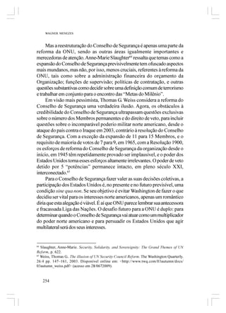 WAGNER MENEZES



     Mas a reestruturação do Conselho de Segurança é apenas uma parte da
reforma da ONU, sendo as outras áreas igualmente importantes e
merecedoras de atenção. Anne-Marie Slaughter64 ressalta que temas como a
expansão do Conselho de Segurança previsivelmente tem ofuscado aspectos
mais mundanos, mas não, por isso, menos cruciais, referentes à reforma da
ONU, tais como sobre a administração financeira do orçamento da
Organização; funções de supervisão; políticas de contratação, e outras
questões substantivas como decidir sobre uma definição comum de terrorismo
e trabalhar em conjunto para o encontro das “Metas do Milênio”.
     Em visão mais pessimista, Thomas G. Weiss considera a reforma do
Conselho de Segurança uma verdadeira ilusão. Agora, os obstáculos à
credibilidade do Conselho de Segurança ultrapassam questões exclusivas
sobre o número dos Membros permanentes e do direito de veto, para incluir
questões sobre o incomparável poderio militar norte americano, desde o
ataque do país contra o Iraque em 2003, contrário à resolução do Conselho
de Segurança. Com a exceção da expansão de 11 para 15 Membros, e o
requisito de maioria de votos de 7 para 9, em 1965, com a Resolução 1900,
os esforços de reforma do Conselho de Segurança da organização desde o
início, em 1945 têm repetidamente provado ser implausível, e o poder dos
Estados Unidos torna esses esforços altamente irrelevantes. O poder de veto
detido por 5 “potências” permanece intacto, em pleno século XXI,
interconectado.65
     Para o Conselho de Segurança fazer valer as suas decisões coletivas, a
participação dos Estados Unidos é, no presente e no futuro previsível, uma
condição sine qua non. Se seu objetivo é evitar Washington de fazer o que
decidiu ser vital para os interesses norte americanos, apenas um romântico
diria que esta alegação é viável. É aí que ONU parece lembrar sua antecessora
e fracassada Liga das Nações. O desafio futuro para a ONU é duplo: para
determinar quando o Conselho de Segurança vai atuar como um multiplicador
do poder norte americano e para persuadir os Estados Unidos que agir
multilateral será dos seus interesses.


64
   Slaughter, Anne-Marie. Security, Solidarity, and Sovereignity: The Grand Themes of UN
Reform, p. 622.
65
   Weiss, Thomas G.. The illusion of UN Security Council Reform. The Washington Quarterly.
26:4 pp. 147–161, 2003. Disponível online em: <http://www.twq.com/03autumn/docs/
03autumn_weiss.pdf> (acesso em 28/0672009).


     254
 
