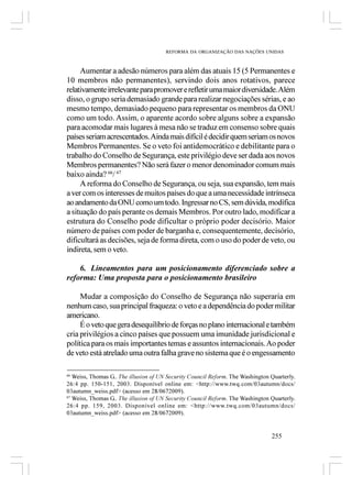 REFORMA DA ORGANIZAÇÃO DAS NAÇÕES UNIDAS



     Aumentar a adesão números para além das atuais 15 (5 Permanentes e
10 membros não permanentes), servindo dois anos rotativos, parece
relativamente irrelevante para promover e refletir uma maior diversidade. Além
disso, o grupo seria demasiado grande para realizar negociações sérias, e ao
mesmo tempo, demasiado pequeno para representar os membros da ONU
como um todo. Assim, o aparente acordo sobre alguns sobre a expansão
para acomodar mais lugares à mesa não se traduz em consenso sobre quais
países seriam acrescentados. Ainda mais difícil é decidir quem seriam os novos
Membros Permanentes. Se o veto foi antidemocrático e debilitante para o
trabalho do Conselho de Segurança, este privilégio deve ser dada aos novos
Membros permanentes? Não será fazer o menor denominador comum mais
baixo ainda? 66/ 67
     A reforma do Conselho de Segurança, ou seja, sua expansão, tem mais
a ver com os interesses de muitos países do que a uma necessidade intrínseca
ao andamento da ONU como um todo. Ingressar no CS, sem dúvida, modifica
a situação do país perante os demais Membros. Por outro lado, modificar a
estrutura do Conselho pode dificultar o próprio poder decisório. Maior
número de países com poder de barganha e, consequentemente, decisório,
dificultará as decisões, seja de forma direta, com o uso do poder de veto, ou
indireta, sem o veto.

    6. Lineamentos para um posicionamento diferenciado sobre a
reforma: Uma proposta para o posicionamento brasileiro

     Mudar a composição do Conselho de Segurança não superaria em
nenhum caso, sua principal fraqueza: o veto e a dependência do poder militar
americano.
     É o veto que gera desequilíbrio de forças no plano internacional e também
cria privilégios a cinco países que possuem uma imunidade jurisdicional e
política para os mais importantes temas e assuntos internacionais. Ao poder
de veto está atrelado uma outra falha grave no sistema que é o engessamento

66
   Weiss, Thomas G.. The illusion of UN Security Council Reform. The Washington Quarterly.
26:4 pp. 150-151, 2003. Disponível online em: <http://www.twq.com/03autumn/docs/
03autumn_weiss.pdf> (acesso em 28/0672009).
67
   Weiss, Thomas G.. The illusion of UN Security Council Reform. The Washington Quarterly.
26:4 pp. 159, 2003. Disponível online em: <http://www.twq.com/03autumn/docs/
03autumn_weiss.pdf> (acesso em 28/0672009).


                                                                                255
 