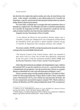 WAGNER MENEZES



das decisões dos órgãos das nações unidas, pois elas, de uma forma ou de
outra, estão sempre vinculadas a uma ultima palavra do Conselho de
Segurança o que tira autonomia de toda estrutura institucional e ao mesmo
tempo destrói a democracia interna.
    Por outro lado, a redação que o consagra não está exatamente clara e é
baseada na exigência do voto afirmativo de todos os membros permanentes
do Conselho de Segurança da ONU que caracteriza o poder de veto de
cada um destes membros nas mais diversas matérias e temas.
    Segundo Accioly, Nascimento e Silva e Casella:

     “o uso abusivo do direito de veto paralisou durante longos anos o
     Conselho e acabou por enfraquecê-lo com conseqüente fortalecimento
     da Assembleia Geral, que passou a opinar naqueles assuntos em que
     o Conselho de Segurança não conseguia alcançar uma solução” 68.

    No mesmo sentido, SHAW, ao tratar da ausência de um poder executivo
ou de governo na comunidade internacional:

     “The Security Council of the United Nations, which was intended to
     have such a role in a sense, has at times been effectively constrained
     by the veto power of the five permanent members (USA; USSR, now
     the Russian Federation; China; France; and the United Kingdom)”

     Outro fator decorrente de sua redação e de interpretações é que o silêncio
da Carta da ONU no que diz respeito às abstenções, o que tem favorecido
o entendimento de que apenas o veto de um único país, mesmo se os quatro
demais se abstenham de votar, seja suficiente para configurar o veto69.
     Eternos assentos para a era das grandes potências, os Estados Unidos,
União Soviética (agora Rússia), França, Reino Unido, China, conhecidos
como o Permanente 5 (P-5), com o direito de vetar decisões de fundo, até
foi um componente essencial do negócio original 1945. Muito embora o
número de Membros da ONU tenha multiplicado desde 1945, em parte por


68
   CASELLA, P. B., NASCIMENTO E SILVA, G. E. do, ACCIOLY, H.; Manual de Direito
Internacional Público. 16ª Ed., São Paulo: Saraiva, 2008, p. 400.
69
   TAIAR, Rogério. Conselho de Segurança da ONU: Poder de veto e continuísmo, in Menezes
Wagner (org) Estudos de Direito Internacional – Juruá: Curitiba, 2009.


   256
 