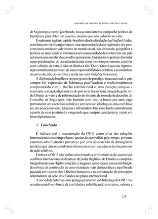 REFORMA DA ORGANIZAÇÃO DAS NAÇÕES UNIDAS



de Segurança e como já relatado, houve uma intensa campanha política de
bastidores para obter um assento, mesmo que sem o direito ao veto.
     É realmente legítimo o pleito brasileiro desde a fundação das Nações Unidas,
com base em vários argumentos: sua representatividade regional e seu peso
como país em desenvolvimento no mundo atual, sua dimensão geográfica e
política no atual cenário internacional e a necessidade de contar com um país
sul americano no referido conselho permanente. Entretanto é oportuno formular
certas ponderações: do que adiantaria estar come membro permanente, conviver
com o direito de veto, e não ter direito a ele? Outro fator é que seu ingresso
representaria um aumento de suas responsabilidades políticas e econômicas
atuais na decisão de conflitos e ainda nas contribuições financeiras.
     A diplomacia brasileira sempre gozou de prestígio internacional, o país
sempre foi expressão de liderança pacificadora e tradicionalmente
comprometido com o Direito Internacional e, uma posição corajosa e
consoante a atuação diplomática do país seria liderar uma campanha pelo fim
do Direito do veto e de reformulação do sistema de tomada de decisões do
Conselho de Segurança, não fazendo com isso, a busca por uma vaga
permanente um exercício solitário e sem sentido ideológico, mas com base
em um posicionamento idealista e reformador obter esse direito naturalmente
a partir de uma postura de vanguarda que sempre caracterizou o país em
foros diplomáticos.

    7. Conclusão

     É indiscutível a manutenção da ONU como pilar das relações
Internacionais contemporâneas, apesar de combalida pelo tempo, por uma
estrutura administrativa precária e por uma desconexão da abrangência
temática que tem assumido nos últimos anos com a ausência de mecanismos
de ação efetivos.
     Embora a ONU não tenha solucionado a problemática de sucessivos
conflitos internacionais e de abuso de poder ilegítimo de Estados e cumprido
integralmente seus objetivos iniciais, é inegável, nesse tempo, a sua contribuição
do esforço da construção de uma sociedade mais democrática e equilibrada
pautada em valores dos Direitos humanos e na construção de princípios
orientadores da ação dos Estados no plano internacional.
     A sociedade internacional pedagogicamente sob liderança da ONU, vai
amadurecendo em busca da civilidade e solidificando conceitos, valores e


                                                                         259
 