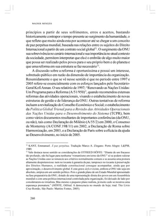 WAGNER MENEZES



princípios a partir de seus sofrimentos, erros e acertos, bastando
historicamente contrapor o tempo presente ao surgimento da humanidade, o
que reflete que muito ainda esta por acontecer até se chegar a um conceito
de paz perpétua mundial, baseada nas relações entre os sujeitos do Direito
Internacional a partir de um contrato social global72. O surgimento da ONU
sua sobrevivência no cenário internacional e sua importância no atual contexto
da sociedade, permitem interpretar que ela é o embrião de algo muito maior
que possa ser realizado pelos povos para o seu próprio bem e do planeta e
que uma reforma em sua estrutura se faz necessário73.
     A discussão sobre a reforma é oportuníssima e possui um interesse,
sobretudo público em razão da dimensão de importância da organização.
Resumidamente o que se vê nesse sentido é que no período entre 1997 e
2005 refere-se essencialmente com os esforços lançados pelo Secretário-
Geral Kofi Annan. O seu relatório de 1997; “Renovando as Nações Unidas:
Um Programa para a Reforma (A/51/950)”, quando recomendou extensas
reformas das atividades operacionais, visando o estabelecimento de novas
estruturas de gestão e de liderança da ONU. Outras tentativas de reforma
incluem a revitalização do Conselho Econômico e Social; o estabelecimento
da Política Global Trienal para a Revisão das Atividades Operacionais
das Nações Unidas para o Desenvolvimento do Sistema (TCPR), bem
como vários documentos resultantes de importantes conferências (da ONU,
ou não), tais como Declaração do Milênio (A/55/2) em 2000, o Consenso
de Monterrey (A/CONF.198/11) em 2002, a Declaração de Roma sobre
Harmonização, em 2003, e a Declaração de Paris sobre a eficácia da ajuda
ao Desenvolvimento, no início de 2005.

72
   KANT, Emmanuel. Á paz perpétua. Tradução Marco A. Zingano. Porto Alegre: L&PM,
1989.
73
   Vale destaca nesse sentido as considerações de OTFRIED HÖFFE: “Diante de um fracasso
tão profundo, não há lugar para nenhuma “romantismo em torno da ONU” só se podem valorar
as Nações Unidas caso se renuncie aos critérios normalmente comuns e se assuma uma postura
altamente despretensiosa: nem no tocante à garantia da paz, tampouco no tocante à preservação
dos Direitos Humanos, a realidade constitucional consegue acompanhar, ainda que por
aproximação, o desenvolvimento global. E este grave deficit existe, embora a ONU não seja em
absoluto, utópica em um sentido político. Pois o grande plano de um Estado Mundial apresentado
na fase preparatória da ONU, dotado de uma representação direta dos povos em um Assembleia
mundial e com uma política internacional controlada pela organização, foi deixado de lado por
considerarem-no irrealista. Mas mesmo o pequeno plano realista, já muito cedo se mostrou uma
esperança prematura.” (HÖFFE, Otfried. A democracia no mundo de hoje; trad. Tito Lívio
Cruz Romão, São Paulo: Martins Fontes, 2005).


   260
 