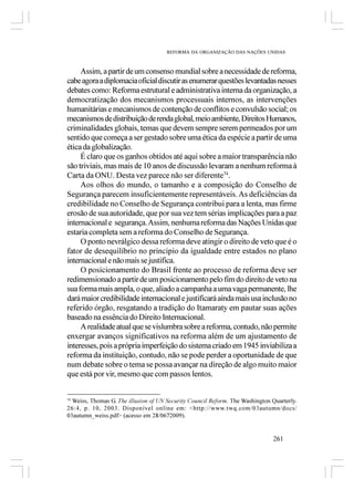 REFORMA DA ORGANIZAÇÃO DAS NAÇÕES UNIDAS



     Assim, a partir de um consenso mundial sobre a necessidade de reforma,
cabe agora a diplomacia oficial discutir as enumerar questões levantadas nesses
debates como: Reforma estrutural e administrativa interna da organização, a
democratização dos mecanismos processuais internos, as intervenções
humanitárias e mecanismos de contenção de conflitos e convulsão social; os
mecanismos de distribuição de renda global, meio ambiente, Direitos Humanos,
criminalidades globais, temas que devem sempre serem permeados por um
sentido que começa a ser gestado sobre uma ética da espécie a partir de uma
ética da globalização.
     É claro que os ganhos obtidos até aqui sobre a maior transparência não
são triviais, mas mais de 10 anos de discussão levaram a nenhum reforma à
Carta da ONU. Desta vez parece não ser diferente74.
     Aos olhos do mundo, o tamanho e a composição do Conselho de
Segurança parecem insuficientemente representáveis. As deficiências da
credibilidade no Conselho de Segurança contribui para a lenta, mas firme
erosão de sua autoridade, que por sua vez tem sérias implicações para a paz
internacional e segurança. Assim, nenhuma reforma das Nações Unidas que
estaria completa sem a reforma do Conselho de Segurança.
     O ponto nevrálgico dessa reforma deve atingir o direito de veto que é o
fator de desequilíbrio no principio da igualdade entre estados no plano
internacional e não mais se justifica.
     O posicionamento do Brasil frente ao processo de reforma deve ser
redimensionado a partir de um posicionamento pelo fim do direito de veto na
sua forma mais ampla, o que, aliado a campanha a uma vaga permanente, lhe
dará maior credibilidade internacional e justificará ainda mais usa inclusão no
referido órgão, resgatando a tradição do Itamaraty em pautar suas ações
baseado na essência do Direito Internacional.
     A realidade atual que se vislumbra sobre a reforma, contudo, não permite
enxergar avanços significativos na reforma além de um ajustamento de
interesses, pois a própria imperfeição do sistema criado em 1945 inviabiliza a
reforma da instituição, contudo, não se pode perder a oportunidade de que
num debate sobre o tema se possa avançar na direção de algo muito maior
que está por vir, mesmo que com passos lentos.


74
   Weiss, Thomas G. The illusion of UN Security Council Reform. The Washington Quarterly.
26:4, p. 10, 2003. Disponível online em: <http://www.twq.com/03autumn/docs/
03autumn_weiss.pdf> (acesso em 28/0672009).


                                                                               261
 