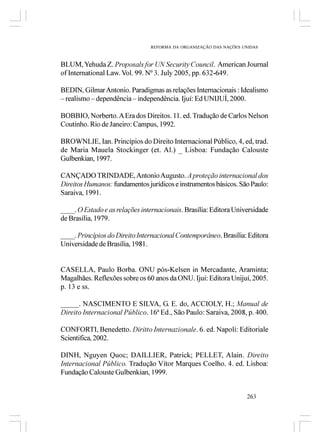 REFORMA DA ORGANIZAÇÃO DAS NAÇÕES UNIDAS



BLUM, Yehuda Z. Proposals for UN Security Council. American Journal
of International Law. Vol. 99. Nº 3. July 2005, pp. 632-649.

BEDIN, Gilmar Antonio. Paradigmas as relações Internacionais : Idealismo
– realismo – dependência – independência. Ijuí: Ed UNIJUÍ, 2000.

BOBBIO, Norberto. A Era dos Direitos. 11. ed. Tradução de Carlos Nelson
Coutinho. Rio de Janeiro: Campus, 1992.

BROWNLIE, Ian. Princípios do Direito Internacional Público, 4, ed, trad.
de Maria Mauela Stockinger (et. Al.) _ Lisboa: Fundação Calouste
Gulbenkian, 1997.

CANÇADO TRINDADE, Antonio Augusto. A proteção internacional dos
Direitos Humanos: fundamentos jurídicos e instrumentos básicos. São Paulo:
Saraiva, 1991.

____. O Estado e as relações internacionais. Brasília: Editora Universidade
de Brasília, 1979.

____. Princípios do Direito Internacional Contemporâneo. Brasília: Editora
Universidade de Brasília, 1981.


CASELLA, Paulo Borba. ONU pós-Kelsen in Mercadante, Araminta;
Magalhães. Reflexões sobre os 60 anos da ONU. Ijuí: Editora Unijuí, 2005.
p. 13 e ss.

_____. NASCIMENTO E SILVA, G. E. do, ACCIOLY, H.; Manual de
Direito Internacional Público. 16ª Ed., São Paulo: Saraiva, 2008, p. 400.

CONFORTI, Benedetto. Diritto Internazionale. 6. ed. Napoli: Editoriale
Scientifica, 2002.

DINH, Nguyen Quoc; DAILLIER, Patrick; PELLET, Alain. Direito
Internacional Público. Tradução Vítor Marques Coelho. 4. ed. Lisboa:
Fundação Calouste Gulbenkian, 1999.


                                                                   263
 