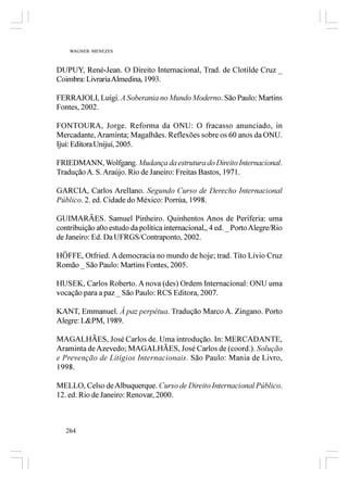WAGNER MENEZES



DUPUY, René-Jean. O Direito Internacional, Trad. de Clotilde Cruz _
Coimbra: Livraria Almedina, 1993.

FERRAJOLI, Luigi. A Soberania no Mundo Moderno. São Paulo: Martins
Fontes, 2002.

FONTOURA, Jorge. Reforma da ONU: O fracasso anunciado, in
Mercadante, Araminta; Magalhães. Reflexões sobre os 60 anos da ONU.
Ijuí: Editora Unijuí, 2005.

FRIEDMANN, Wolfgang. Mudança da estrutura do Direito Internacional.
Tradução A. S. Araújo. Rio de Janeiro: Freitas Bastos, 1971.

GARCIA, Carlos Arellano. Segundo Curso de Derecho Internacional
Público. 2. ed. Cidade do México: Porrúa, 1998.

GUIMARÃES. Samuel Pinheiro. Quinhentos Anos de Periferia: uma
contribuição a0o estudo da política internacional,, 4 ed. _ Porto Alegre/Rio
de Janeiro: Ed. Da UFRGS/Contraponto, 2002.

HÖFFE, Otfried. A democracia no mundo de hoje; trad. Tito Lívio Cruz
Romão _ São Paulo: Martins Fontes, 2005.

HUSEK, Carlos Roberto. A nova (des) Ordem Internacional: ONU uma
vocação para a paz _ São Paulo: RCS Editora, 2007.

KANT, Emmanuel. Á paz perpétua. Tradução Marco A. Zingano. Porto
Alegre: L&PM, 1989.

MAGALHÃES, José Carlos de. Uma introdução. In: MERCADANTE,
Araminta de Azevedo; MAGALHÃES, José Carlos de (coord.). Solução
e Prevenção de Litígios Internacionais. São Paulo: Mania de Livro,
1998.

MELLO, Celso de Albuquerque. Curso de Direito Internacional Público.
12. ed. Rio de Janeiro: Renovar, 2000.



   264
 