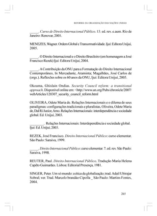 REFORMA DA ORGANIZAÇÃO DAS NAÇÕES UNIDAS



_____. Curso de Direito Internacional Público. 13. ed. rev. e.aum. Rio de
Janeiro: Renovar, 2001.

MENEZES, Wagner. Ordem Global e Transormatividade. Ijuí: Editora Unijuí,
2005.

_____. O Direito Internacional e o Direito Brasileiro (em homenagem a José
Francisco Rezek) Ijuí: Editora Unijuí, 2004.

_____. A Contribuição da ONU para a Formatação do Direito Internacional
Contemporâneo, In Mercadante, Araminta; Magalhães, José Carlos de
(orgs.). Reflexões sobre os 60 anos da ONU, Ijuí: Editora Unijuí, 2005.

Okouma, Ghislain Ondias. Security Council reform: a transitional
approach. Disponível online em: <http://www.un.org/Pubs/chronicle/2007/
webArticles/120307_security_council_reform.html

OLIVEIRA, Odete Maria de. Relações Internacionais e o dilema de seus
paradigmas: configurações tradicionais e pluralistas, Oliveira, Odete Maria
de, Dal Ri Junior, Arno. Relações Internacionais: interdependência e sociedade
global. Ed. Unijuí, 2003.

________. Relações Internacionais: Interdependência e sociedade global.
Ijuí: Ed. Unijuí, 2003.

REZEK, José Francisco. Direito Internacional Público: curso elementar.
São Paulo: Saraiva, 1999.

_____. Direito Internacional Público: curso elementar. 7. ed. rev. São Paulo:
Saraiva, 1998.

REUTER, Paul. Direito Internacional Público. Tradução Maria Helena
Capêto Guimarães. Lisboa: Editorial Presença, 1981.

SINGER, Peter. Um só mundo: a ética da globalização; trad. Adail Ubirajar
Sobral; ver. Trad. Marcelo brandào Cipolla _ São Paulo: Martins Fontes,
2004.


                                                                      265
 