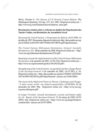 REFORMA DA ORGANIZAÇÃO DAS NAÇÕES UNIDAS



Weiss, Thomas G.. The illusion of UN Security Council Reform. The
Washington Quarterly. 26:4 pp. 147–161, 2003. Disponível online em: <
http://www.twq.com/03autumn/docs/03autumn_weiss.pdf>

Documentos citados sobre a reforma no âmbito da Organização das
Nações Unidas, em Resoluções da Assembleia Geral

Renewing the United Nations: a Programme for Reform. (A/51/950). 14
de julho de 1997. Documento disponível online em: http://daccessdds.un.org/
doc/UNDOC/GEN/N97/189/79/IMG/N9718979.pdf?OpenElement>.

The United Nations Millennium Declaration. General Assembly
Resolution nr. 55/2. 08 de setembro de 2000. Disponível online em: < http:/
/www.un.org/millennium/declaration/ares552e.pdf>.

Road map towards the implementation of the United Nations Millennium
Declaration. 6 de setembro de 2001. (A/56/326). Disponível online em: <
http://www.un.org/documents/ga/docs/56/a56326.pdf>.

Strengthening of the United Nations: an agenda for further change Report
of the Secretary-General. 9 de setembro de 2002. (A/57/387), p. 36.
Disponível online em: <http://daccessdds.un.org/doc/UNDOC/GEN/N02/
583/26/PDF/N0258326.pdf?OpenElement> (acesso em 24/06/2009).

The report of the High-level Panel on Threats, Challenges and Change:
“A more secure world: our shared responsibility. (A/50/565). 02 de
dezembro de 2004. 99p. Disponível online em: <http://www.un.org/
secureworld/report.pdf>

In Larger Freedom: towards development, security and human rights
for all - Report of the Secretary-General. 21 de março de 2005 (A/59/
2005). 62p. Disponível online em: <http://www.un.org/largerfreedom/
contents.htm> (acesso em 03/07/2009).




                                                                   267
 
