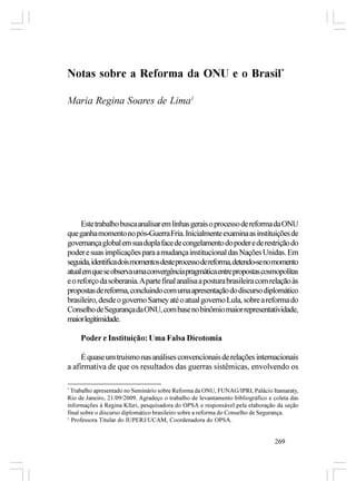 Notas sobre a Reforma da ONU e o Brasil*

Maria Regina Soares de Lima1




     Este trabalho busca analisar em linhas gerais o processo de reforma da ONU
que ganha momento no pós-Guerra Fria. Inicialmente examina as instituições de
governança global em sua dupla face de congelamento do poder e de restrição do
poder e suas implicações para a mudança institucional das Nações Unidas. Em
seguida, identifica dois momentos deste processo de reforma, detendo-se no momento
atual em que se observa uma convergência pragmática entre propostas cosmopolitas
e o reforço da soberania. A parte final analisa a postura brasileira com relação às
propostas de reforma, concluindo com uma apresentação do discurso diplomático
brasileiro, desde o governo Sarney até o atual governo Lula, sobre a reforma do
Conselho de Segurança da ONU, com base no binômio maior representatividade,
maior legitimidade.

     Poder e Instituição: Uma Falsa Dicotomia

     É quase um truísmo nas análises convencionais de relações internacionais
a afirmativa de que os resultados das guerras sistêmicas, envolvendo os

*
  Trabalho apresentado no Seminário sobre Reforma da ONU, FUNAG/IPRI, Palácio Itamaraty,
Rio de Janeiro, 21/09/2009. Agradeço o trabalho de levantamento bibliográfico e coleta das
informações à Regina Kfuri, pesquisadora do OPSA e responsável pela elaboração da seção
final sobre o discurso diplomático brasileiro sobre a reforma do Conselho de Segurança.
1
  Professora Titular do IUPERJ/UCAM, Coordenadora do OPSA.


                                                                                269
 
