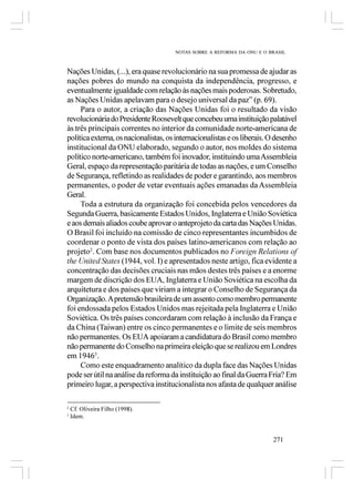 NOTAS SOBRE A REFORMA DA ONU E O BRASIL



Nações Unidas, (...), era quase revolucionário na sua promessa de ajudar as
nações pobres do mundo na conquista da independência, progresso, e
eventualmente igualdade com relação às nações mais poderosas. Sobretudo,
as Nações Unidas apelavam para o desejo universal da paz” (p. 69).
     Para o autor, a criação das Nações Unidas foi o resultado da visão
revolucionária do Presidente Roosevelt que concebeu uma instituição palatável
às três principais correntes no interior da comunidade norte-americana de
política externa, os nacionalistas, os internacionalistas e os liberais. O desenho
institucional da ONU elaborado, segundo o autor, nos moldes do sistema
político norte-americano, também foi inovador, instituindo uma Assembleia
Geral, espaço da representação paritária de todas as nações, e um Conselho
de Segurança, refletindo as realidades de poder e garantindo, aos membros
permanentes, o poder de vetar eventuais ações emanadas da Assembleia
Geral.
     Toda a estrutura da organização foi concebida pelos vencedores da
Segunda Guerra, basicamente Estados Unidos, Inglaterra e União Soviética
e aos demais aliados coube aprovar o anteprojeto da carta das Nações Unidas.
O Brasil foi incluído na comissão de cinco representantes incumbidos de
coordenar o ponto de vista dos países latino-americanos com relação ao
projeto2. Com base nos documentos publicados no Foreign Relations of
the United States (1944, vol. I) e apresentados neste artigo, fica evidente a
concentração das decisões cruciais nas mãos destes três países e a enorme
margem de discrição dos EUA, Inglaterra e União Soviética na escolha da
arquitetura e dos países que viriam a integrar o Conselho de Segurança da
Organização. A pretensão brasileira de um assento como membro permanente
foi endossada pelos Estados Unidos mas rejeitada pela Inglaterra e União
Soviética. Os três países concordaram com relação à inclusão da França e
da China (Taiwan) entre os cinco permanentes e o limite de seis membros
não permanentes. Os EUA apoiaram a candidatura do Brasil como membro
não permanente do Conselho na primeira eleição que se realizou em Londres
em 19463.
     Como este enquadramento analítico da dupla face das Nações Unidas
pode ser útil na análise da reforma da instituição ao final da Guerra Fria? Em
primeiro lugar, a perspectiva institucionalista nos afasta de qualquer análise

2
    Cf. Oliveira Filho (1998).
3
    Idem.


                                                                         271
 