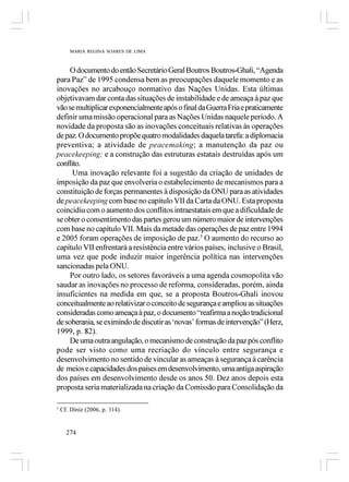 MARIA REGINA SOARES DE LIMA



     O documento do então Secretário Geral Boutros Boutros-Ghali, “Agenda
para Paz” de 1995 condensa bem as preocupações daquele momento e as
inovações no arcabouço normativo das Nações Unidas. Esta últimas
objetivavam dar conta das situações de instabilidade e de ameaça à paz que
vão se multiplicar exponencialmente após o final da Guerra Fria e praticamente
definir uma missão operacional para as Nações Unidas naquele período. A
novidade da proposta são as inovações conceituais relativas às operações
de paz. O documento propõe quatro modalidades daquela tarefa: a diplomacia
preventiva; a atividade de peacemaking; a manutenção da paz ou
peacekeeping; e a construção das estruturas estatais destruídas após um
conflito.
      Uma inovação relevante foi a sugestão da criação de unidades de
imposição da paz que envolveria o estabelecimento de mecanismos para a
constituição de forças permanentes à disposição da ONU para as atividades
de peacekeeping com base no capítulo VII da Carta da ONU. Esta proposta
coincidiu com o aumento dos conflitos intraestatais em que a dificuldade de
se obter o consentimento das partes gerou um número maior de intervenções
com base no capítulo VII. Mais da metade das operações de paz entre 1994
e 2005 foram operações de imposição de paz.5 O aumento do recurso ao
capítulo VII enfrentará a resistência entre vários países, inclusive o Brasil,
uma vez que pode induzir maior ingerência política nas intervenções
sancionadas pela ONU.
     Por outro lado, os setores favoráveis a uma agenda cosmopolita vão
saudar as inovações no processo de reforma, consideradas, porém, ainda
insuficientes na medida em que, se a proposta Boutros-Ghali inovou
conceitualmente ao relativizar o conceito de segurança e ampliou as situações
consideradas como ameaça à paz, o documento “reafirma a noção tradicional
de soberania, se eximindo de discutir as ‘novas’ formas de intervenção” (Herz,
1999, p. 82).
     De uma outra angulação, o mecanismo de construção da paz pós conflito
pode ser visto como uma recriação do vínculo entre segurança e
desenvolvimento no sentido de vincular as ameaças à segurança à carência
de meios e capacidades dos países em desenvolvimento, uma antiga aspiração
dos países em desenvolvimento desde os anos 50. Dez anos depois esta
proposta seria materializada na criação da Comissão para Consolidação da

5
    Cf. Diniz (2006, p. 314).


      274
 