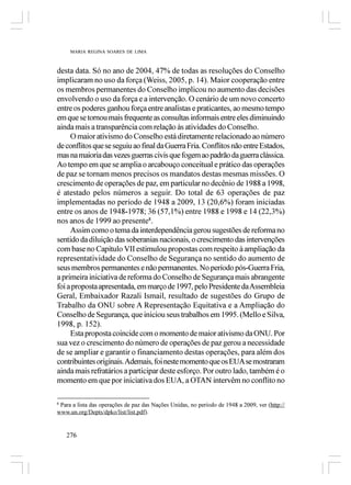 MARIA REGINA SOARES DE LIMA



desta data. Só no ano de 2004, 47% de todas as resoluções do Conselho
implicaram no uso da força (Weiss, 2005, p. 14). Maior cooperação entre
os membros permanentes do Conselho implicou no aumento das decisões
envolvendo o uso da força e a intervenção. O cenário de um novo concerto
entre os poderes ganhou força entre analistas e praticantes, ao mesmo tempo
em que se tornou mais frequente as consultas informais entre eles diminuindo
ainda mais a transparência com relação às atividades do Conselho.
     O maior ativismo do Conselho está diretamente relacionado ao número
de conflitos que se seguiu ao final da Guerra Fria. Conflitos não entre Estados,
mas na maioria das vezes guerras civis que fogem ao padrão da guerra clássica.
Ao tempo em que se amplia o arcabouço conceitual e prático das operações
de paz se tornam menos precisos os mandatos destas mesmas missões. O
crescimento de operações de paz, em particular no decênio de 1988 a 1998,
é atestado pelos números a seguir. Do total de 63 operações de paz
implementadas no período de 1948 a 2009, 13 (20,6%) foram iniciadas
entre os anos de 1948-1978; 36 (57,1%) entre 1988 e 1998 e 14 (22,3%)
nos anos de 1999 ao presente8.
     Assim como o tema da interdependência gerou sugestões de reforma no
sentido da diluição das soberanias nacionais, o crescimento das intervenções
com base no Capítulo VII estimulou propostas com respeito à ampliação da
representatividade do Conselho de Segurança no sentido do aumento de
seus membros permanentes e não permanentes. No período pós-Guerra Fria,
a primeira iniciativa de reforma do Conselho de Segurança mais abrangente
foi a proposta apresentada, em março de 1997, pelo Presidente da Assembleia
Geral, Embaixador Razali Ismail, resultado de sugestões do Grupo de
Trabalho da ONU sobre A Representação Equitativa e a Ampliação do
Conselho de Segurança, que iniciou seus trabalhos em 1995. (Mello e Silva,
1998, p. 152).
     Esta proposta coincide com o momento de maior ativismo da ONU. Por
sua vez o crescimento do número de operações de paz gerou a necessidade
de se ampliar e garantir o financiamento destas operações, para além dos
contribuintes originais. Ademais, foi neste momento que os EUA se mostraram
ainda mais refratários a participar deste esforço. Por outro lado, também é o
momento em que por iniciativa dos EUA, a OTAN intervêm no conflito no

8
 Para a lista das operações de paz das Nações Unidas, no período de 1948 a 2009, ver (http://
www.un.org/Depts/dpko/list/list.pdf).


    276
 