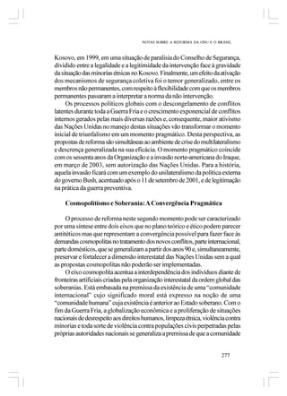 NOTAS SOBRE A REFORMA DA ONU E O BRASIL



Kosovo, em 1999, em uma situação de paralisia do Conselho de Segurança,
dividido entre a legalidade e a legitimidade da intervenção face à gravidade
da situação das minorias étnicas no Kosovo. Finalmente, um efeito da ativação
dos mecanismos de segurança coletiva foi o temor generalizado, entre os
membros não permanentes, com respeito à flexibilidade com que os membros
permanentes passaram a interpretar a norma da não intervenção.
     Os processos políticos globais com o descongelamento de conflitos
latentes durante toda a Guerra Fria e o crescimento exponencial de conflitos
internos gerados pelas mais diversas razões e, consequente, maior ativismo
das Nações Unidas no manejo destas situações vão transformar o momento
inicial de triunfalismo em um momento pragmático. Desta perspectiva, as
propostas de reforma são simultâneas ao ambiente de crise do multilateralismo
e descrença generalizada na sua eficácia. O momento pragmático coincide
com os sessenta anos da Organização e a invasão norte-americana do Iraque,
em março de 2003, sem autorização das Nações Unidas. Para a história,
aquela invasão ficará com um exemplo do unilateralismo da política externa
do governo Bush, acentuado após o 11 de setembro de 2001, e de legitimação
na prática da guerra preventiva.

    Cosmopolitismo e Soberania: A Convergência Pragmática

     O processo de reforma neste segundo momento pode ser caracterizado
por uma síntese entre dois eixos que no plano teórico e ético podem parecer
antitéticos mas que representam a convergência possível para fazer face às
demandas cosmopolitas no tratamento dos novos conflitos, parte internacional,
parte domésticos, que se generalizam a partir dos anos 90 e, simultaneamente,
preservar e fortalecer a dimensão interestatal das Nações Unidas sem a qual
as propostas cosmopolitas não poderão ser implementadas.
     O eixo cosmopolita acentua a interdependência dos indivíduos diante de
fronteiras artificiais criadas pela organização interestatal da ordem global das
soberanias. Está embasada na premissa da existência de uma “comunidade
internacional” cujo significado moral está expresso na noção de uma
“comunidade humana” cuja existência é anterior ao Estado soberano. Com o
fim da Guerra Fria, a globalização econômica e a proliferação de situações
nacionais de desrespeito aos direitos humanos, limpeza étnica, violência contra
minorias e toda sorte de violência contra populações civis perpetradas pelas
próprias autoridades nacionais se generaliza a premissa de que a comunidade


                                                                       277
 