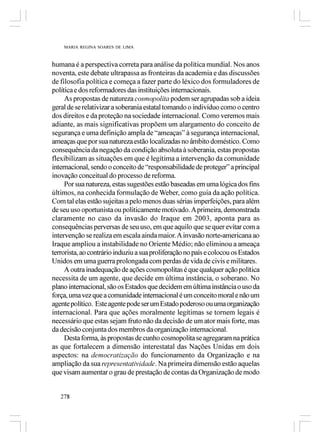 MARIA REGINA SOARES DE LIMA



humana é a perspectiva correta para análise da política mundial. Nos anos
noventa, este debate ultrapassa as fronteiras da academia e das discussões
de filosofia política e começa a fazer parte do léxico dos formuladores de
política e dos reformadores das instituições internacionais.
     As propostas de natureza cosmopolita podem ser agrupadas sob a ideia
geral de se relativizar a soberania estatal tomando o indivíduo como o centro
dos direitos e da proteção na sociedade internacional. Como veremos mais
adiante, as mais significativas propõem um alargamento do conceito de
segurança e uma definição ampla de “ameaças” à segurança internacional,
ameaças que por sua natureza estão localizadas no âmbito doméstico. Como
consequência da negação da condição absoluta à soberania, estas propostas
flexibilizam as situações em que é legítima a intervenção da comunidade
internacional, sendo o conceito de “responsabilidade de proteger” a principal
inovação conceitual do processo de reforma.
     Por sua natureza, estas sugestões estão baseadas em uma lógica dos fins
últimos, na conhecida formulação de Weber, como guia da ação política.
Com tal elas estão sujeitas a pelo menos duas sérias imperfeições, para além
de seu uso oportunista ou politicamente motivado. A primeira, demonstrada
claramente no caso da invasão do Iraque em 2003, aponta para as
consequências perversas de seu uso, em que aquilo que se quer evitar com a
intervenção se realiza em escala ainda maior. A invasão norte-americana ao
Iraque ampliou a instabilidade no Oriente Médio; não eliminou a ameaça
terrorista, ao contrário induziu a sua proliferação no país e colocou os Estados
Unidos em uma guerra prolongada com perdas de vida de civis e militares.
     A outra inadequação de ações cosmopolitas é que qualquer ação política
necessita de um agente, que decide em última instância, o soberano. No
plano internacional, são os Estados que decidem em última instância o uso da
força, uma vez que a comunidade internacional é um conceito moral e não um
agente político. Este agente pode ser um Estado poderoso ou uma organização
internacional. Para que ações moralmente legítimas se tornem legais é
necessário que estas sejam fruto não da decisão de um ator mais forte, mas
da decisão conjunta dos membros da organização internacional.
     Desta forma, às propostas de cunho cosmopolita se agregaram na prática
as que fortalecem a dimensão interestatal das Nações Unidas em dois
aspectos: na democratização do funcionamento da Organização e na
ampliação da sua representatividade. Na primeira dimensão estão aquelas
que visam aumentar o grau de prestação de contas da Organização de modo


   278
 