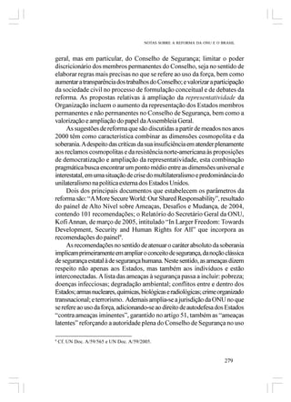 NOTAS SOBRE A REFORMA DA ONU E O BRASIL



geral, mas em particular, do Conselho de Segurança; limitar o poder
discricionário dos membros permanentes do Conselho, seja no sentido de
elaborar regras mais precisas no que se refere ao uso da força, bem como
aumentar a transparência dos trabalhos do Conselho; e valorizar a participação
da sociedade civil no processo de formulação conceitual e de debates da
reforma. As propostas relativas à ampliação da representatividade da
Organização incluem o aumento da representação dos Estados membros
permanentes e não permanentes no Conselho de Segurança, bem como a
valorização e ampliação do papel da Assembleia Geral.
     As sugestões de reforma que são discutidas a partir de meados nos anos
2000 têm como característica combinar as dimensões cosmopolita e da
soberania. A despeito das críticas da sua insuficiência em atender plenamente
aos reclamos cosmopolitas e da resistência norte-americana às proposições
de democratização e ampliação da representatividade, esta combinação
pragmática busca encontrar um ponto médio entre as dimensões universal e
interestatal, em uma situação de crise do multilateralismo e predominância do
unilateralismo na política externa dos Estados Unidos.
     Dois dos principais documentos que estabelecem os parâmetros da
reforma são: “A More Secure World: Our Shared Responsability”, resultado
do painel de Alto Nível sobre Ameaças, Desafios e Mudança, de 2004,
contendo 101 recomendações; o Relatório do Secretário Geral da ONU,
Kofi Annan, de março de 2005, intitulado “In Larger Freedom: Towards
Development, Security and Human Rights for All” que incorpora as
recomendações do painel9.
     As recomendações no sentido de atenuar o caráter absoluto da soberania
implicam primeiramente em ampliar o conceito de segurança, da noção clássica
de segurança estatal à de segurança humana. Neste sentido, as ameaças dizem
respeito não apenas aos Estados, mas também aos indivíduos e estão
interconectadas. A lista das ameaças à segurança passa a incluir: pobreza;
doenças infecciosas; degradação ambiental; conflitos entre e dentro dos
Estados; armas nucleares, químicas, biológicas e radiológicas; crime organizado
transnacional; e terrorismo. Ademais amplia-se a jurisdição da ONU no que
se refere ao uso da força, adicionando-se ao direito de autodefesa dos Estados
“contra ameaças iminentes”, garantido no artigo 51, também as “ameaças
latentes” reforçando a autoridade plena do Conselho de Segurança no uso

9
    Cf. UN Doc. A/59/565 e UN Doc. A/59/2005.


                                                                           279
 