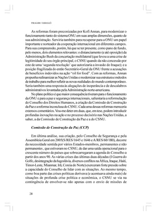 PIRAGIBE TARRAGÔ



     As reformas foram preconizadas por Kofi Annan, para modernizar o
funcionamento tanto do sistema ONU em suas amplas dimensões, quanto de
sua administração. Serviria também para recuperar para a ONU um papel
importante e norteador da cooperação internacional em diferentes campos.
Para sua compreensão, porém, há que se ter presente, como pano de fundo,
pelo menos, dois elementos relevantes: o distanciamento (e até oposição) da
Administração Bush da concertação multilateral (que levou a uma crise de
legitimidade do seu órgão principal, o CSNU quando da não concessão por
este de uma ‘segunda resolução’ que autorizaria a invasão do Iraque); e a
posição fragilizada do então Secretário-Geral da ONU frente a acusações
de benefícios indevidos na ação “oil for food”. Com as reformas, Annan
propunha redinamizar as Nações Unidas e modernizar sua estrutura e métodos
de trabalho para melhor refletir as novas realidades do mundo contemporâneo.
Seria também uma resposta às alegações de inoperância e de descalabros
administrativos levantadas pela Administração norte-americana.
     No plano político é que maior consequência tiveram para o funcionamento
da ONU e para a paz e segurança internacionais, salientaria a reformulação
do Conselho dos Direitos Humanos, a criação da Comissão de Construção
da Paz e a reforma inconclusa do CSNU. Cada uma dessas reformas mereceria
extensos comentários. Vou-me deter em duas, que, em tese, podem introduzir
profundas inovações na ação e no processo decisório nas Nações Unidas, a
saber, a da Comissão de Construção da Paz e a do CSNU.

    Comissão de Construção da Paz (CCP)

    Em última análise, sua criação, pelo Conselho de Segurança e pela
Assembleia Geral em 2005(S/RES/1645 e 1646 e A/RES/60/180), decorre
da necessidade sentida por vários Estados-membros, permanentes e não
permanentes , que estiveram no CSNU, de dar uma saída operacional para o
crescente número de países que sobrecarregaram a agenda do Conselho a
partir dos anos 90. As várias crises das últimas duas décadas (I Guerra do
Golfo, desintegração da Iugoslávia, diversos conflitos na África, Iraque, Haiti,
Timor-Leste, Mianmar, Irã, Coreia do Norte) exerceram forte pressão sobre
a capacidade do Conselho de lidar com as situações. Ao mesmo tempo,
como boa parte das crises políticas derivava (e acentuava ainda mais) de
situações de profunda crise política e econômica, o CSNU se via na
contingência de envolver-se não apenas com o envio de missões de


   28
 