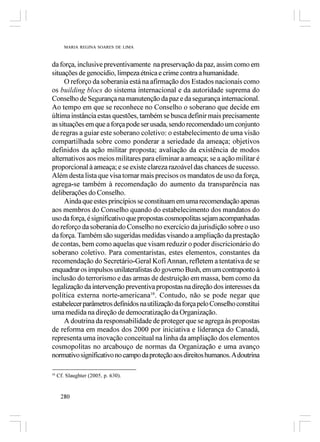 MARIA REGINA SOARES DE LIMA



da força, inclusive preventivamente na preservação da paz, assim como em
situações de genocídio, limpeza étnica e crime contra a humanidade.
     O reforço da soberania está na afirmação dos Estados nacionais como
os building blocs do sistema internacional e da autoridade suprema do
Conselho de Segurança na manutenção da paz e da segurança internacional.
Ao tempo em que se reconhece no Conselho o soberano que decide em
última instância estas questões, também se busca definir mais precisamente
as situações em que a força pode ser usada, sendo recomendado um conjunto
de regras a guiar este soberano coletivo: o estabelecimento de uma visão
compartilhada sobre como ponderar a seriedade da ameaça; objetivos
definidos da ação militar proposta; avaliação da existência de modos
alternativos aos meios militares para eliminar a ameaça; se a ação militar é
proporcional à ameaça; e se existe clareza razoável das chances de sucesso.
Além desta lista que visa tornar mais precisos os mandatos de uso da força,
agrega-se também à recomendação do aumento da transparência nas
deliberações do Conselho.
     Ainda que estes princípios se constituam em uma recomendação apenas
aos membros do Conselho quando do estabelecimento dos mandatos do
uso da força, é significativo que propostas cosmopolitas sejam acompanhadas
do reforço da soberania do Conselho no exercício da jurisdição sobre o uso
da força. Também são sugeridas medidas visando a ampliação da prestação
de contas, bem como aquelas que visam reduzir o poder discricionário do
soberano coletivo. Para comentaristas, estes elementos, constantes da
recomendação do Secretário-Geral Kofi Annan, refletem a tentativa de se
enquadrar os impulsos unilateralistas do governo Bush, em um contraponto à
inclusão do terrorismo e das armas de destruição em massa, bem como da
legalização da intervenção preventiva propostas na direção dos interesses da
política externa norte-americana10. Contudo, não se pode negar que
estabelecer parâmetros definidos na utilização da força pelo Conselho constitui
uma medida na direção de democratização da Organização.
     A doutrina da responsabilidade de proteger que se agrega às propostas
de reforma em meados dos 2000 por iniciativa e liderança do Canadá,
representa uma inovação conceitual na linha da ampliação dos elementos
cosmopolitas no arcabouço de normas da Organização e uma avanço
normativo significativo no campo da proteção aos direitos humanos. A doutrina

10
     Cf. Slaughter (2005, p. 630).


      280
 