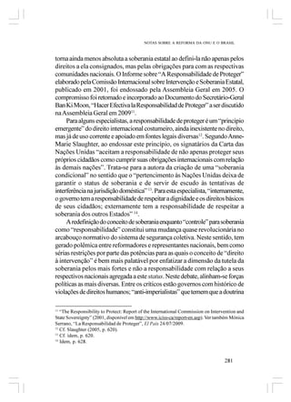 NOTAS SOBRE A REFORMA DA ONU E O BRASIL



torna ainda menos absoluta a soberania estatal ao defini-la não apenas pelos
direitos a ela consignados, mas pelas obrigações para com as respectivas
comunidades nacionais. O Informe sobre “A Responsabilidade de Proteger”
elaborado pela Comissão Internacional sobre Intervenção e Soberania Estatal,
publicado em 2001, foi endossado pela Assembleia Geral em 2005. O
compromisso foi retomado e incorporado ao Documento do Secretário-Geral
Ban Ki Moon, “Hacer Efectiva la Responsabilidad de Proteger” a ser discutido
na Assembleia Geral em 200911.
     Para alguns especialistas, a responsabilidade de proteger é um “principio
emergente” do direito internacional costumeiro, ainda inexistente no direito,
mas já de uso corrente e apoiado em fontes legais diversas12. Segundo Anne-
Marie Slaughter, ao endossar este princípio, os signatários da Carta das
Nações Unidas “aceitam a responsabilidade de não apenas proteger seus
próprios cidadãos como cumprir suas obrigações internacionais com relação
às demais nações”. Trata-se para a autora da criação de uma “soberania
condicional” no sentido que o “pertencimento às Nações Unidas deixa de
garantir o status de soberania e de servir de escudo às tentativas de
interferência na jurisdição doméstica” 13. Para esta especialista, “internamente,
o governo tem a responsabilidade de respeitar a dignidade e os direitos básicos
de seus cidadãos; externamente tem a responsabilidade de respeitar a
soberania dos outros Estados” 14.
     A redefinição do conceito de soberania enquanto “controle” para soberania
como “responsabilidade” constitui uma mudança quase revolucionária no
arcabouço normativo do sistema de segurança coletiva. Neste sentido, tem
gerado polêmica entre reformadores e representantes nacionais, bem como
sérias restrições por parte das potências para as quais o conceito de “direito
à intervenção” é bem mais palatável por enfatizar a dimensão da tutela da
soberania pelos mais fortes e não a responsabilidade com relação a seus
respectivos nacionais agregada a este status. Neste debate, alinham-se forças
políticas as mais diversas. Entre os críticos estão governos com histórico de
violações de direitos humanos; “anti-imperialistas” que temem que a doutrina

11
   “The Responsibility to Protect: Report of the International Commission on Intervention and
State Sovereignty” (2001, disponível em http://www.iciss-ca/report-en.asp). Ver também Mónica
Serrano, “La Responsabilidad de Proteger”, El País 24/07/2009.
12
   Cf. Slaughter (2005, p. 620).
13
   Cf. idem, p. 620.
14
   Idem, p. 628.


                                                                                   281
 