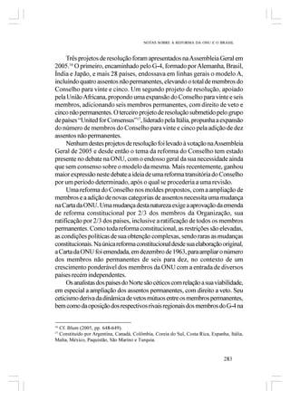 NOTAS SOBRE A REFORMA DA ONU E O BRASIL



     Três projetos de resolução foram apresentados na Assembleia Geral em
2005.16 O primeiro, encaminhado pelo G-4, formado por Alemanha, Brasil,
Índia e Japão, e mais 28 países, endossava em linhas gerais o modelo A,
incluindo quatro assentos não permanentes, elevando o total de membros do
Conselho para vinte e cinco. Um segundo projeto de resolução, apoiado
pela União Africana, propondo uma expansão do Conselho para vinte e seis
membros, adicionando seis membros permanentes, com direito de veto e
cinco não permanentes. O terceiro projeto de resolução submetido pelo grupo
de países “United for Consensus”17, liderado pela Itália, propunha a expansão
do número de membros do Conselho para vinte e cinco pela adição de dez
assentos não permanentes.
     Nenhum destes projetos de resolução foi levado à votação na Assembleia
Geral de 2005 e desde então o tema da reforma do Conselho tem estado
presente no debate na ONU, com o endosso geral da sua necessidade ainda
que sem consenso sobre o modelo da mesma. Mais recentemente, ganhou
maior expressão neste debate a ideia de uma reforma transitória do Conselho
por um período determinado, após o qual se procederia a uma revisão.
     Uma reforma do Conselho nos moldes propostos, com a ampliação de
membros e a adição de novas categorias de assentos necessita uma mudança
na Carta da ONU. Uma mudança desta natureza exige a aprovação da emenda
de reforma constitucional por 2/3 dos membros da Organização, sua
ratificação por 2/3 dos países, inclusive a ratificação de todos os membros
permanentes. Como toda reforma constitucional, as restrições são elevadas,
as condições políticas de sua obtenção complexas, sendo raras as mudanças
constitucionais. Na única reforma constitucional desde sua elaboração original,
a Carta da ONU foi emendada, em dezembro de 1963, para ampliar o número
dos membros não permanentes de seis para dez, no contexto de um
crescimento ponderável dos membros da ONU com a entrada de diversos
países recém independentes.
     Os analistas dos países do Norte são céticos com relação a sua viabilidade,
em especial a ampliação dos assentos permanentes, com direito a veto. Seu
ceticismo deriva da dinâmica de vetos mútuos entre os membros permanentes,
bem como da oposição dos respectivos rivais regionais dos membros do G-4 na


 Cf. Blum (2005, pp. 648-649).
16

 Constituído por Argentina, Canadá, Colômbia, Coreia do Sul, Costa Rica, Espanha, Itália,
17

Malta, México, Paquistão, São Marino e Turquia.


                                                                               283
 