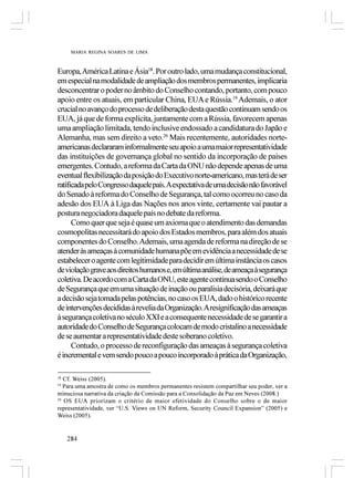 MARIA REGINA SOARES DE LIMA



Europa, América Latina e Ásia18. Por outro lado, uma mudança constitucional,
em especial na modalidade de ampliação dos membros permanentes, implicaria
desconcentrar o poder no âmbito do Conselho contando, portanto, com pouco
apoio entre os atuais, em particular China, EUA e Rússia.19 Ademais, o ator
crucial no avanço do processo de deliberação desta questão continuam sendo os
EUA, já que de forma explícita, juntamente com a Rússia, favorecem apenas
uma ampliação limitada, tendo inclusive endossado a candidatura do Japão e
Alemanha, mas sem direito a veto.20 Mais recentemente, autoridades norte-
americanas declararam informalmente seu apoio a uma maior representatividade
das instituições de governança global no sentido da incorporação de países
emergentes. Contudo, a reforma da Carta da ONU não depende apenas de uma
eventual flexibilização da posição do Executivo norte-americano, mas terá de ser
ratificada pelo Congresso daquele país.Aexpectativa de uma decisão não favorável
do Senado à reforma do Conselho de Segurança, tal como ocorreu no caso da
adesão dos EUA à Liga das Nações nos anos vinte, certamente vai pautar a
postura negociadora daquele país no debate da reforma.
      Como quer que seja é quase um axioma que o atendimento das demandas
cosmopolitas necessitará do apoio dos Estados membros, para além dos atuais
componentes do Conselho. Ademais, uma agenda de reforma na direção de se
atender às ameaças à comunidade humana põe em evidência a necessidade de se
estabelecer o agente com legitimidade para decidir em última instância os casos
de violação grave aos direitos humanos e, em última análise, de ameaça à segurança
coletiva. De acordo com a Carta da ONU, este agente continua sendo o Conselho
de Segurança que em uma situação de inação ou paralisia decisória, deixará que
a decisão seja tomada pelas potências, no caso os EUA, dado o histórico recente
de intervenções decididas à revelia da Organização. A resignificação das ameaças
à segurança coletiva no século XXI e a consequente necessidade de se garantir a
autoridade do Conselho de Segurança colocam de modo cristalino a necessidade
de se aumentar a representatividade deste soberano coletivo.
      Contudo, o processo de reconfiguração das ameaças à segurança coletiva
é incremental e vem sendo pouco a pouco incorporado à prática da Organização,

18
   Cf. Weiss (2005).
19
   Para uma amostra de como os membros permanentes resistem compartilhar seu poder, ver a
minuciosa narrativa da criação da Comissão para a Consolidação da Paz em Neves (2008.)
20
   OS EUA priorizam o critério de maior efetividade do Conselho sobre o de maior
representatividade, ver “U.S. Views on UN Reform, Security Council Expansion” (2005) e
Weiss (2005).


     284
 