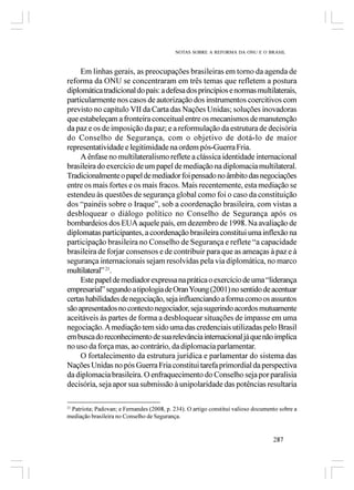 NOTAS SOBRE A REFORMA DA ONU E O BRASIL



     Em linhas gerais, as preocupações brasileiras em torno da agenda de
reforma da ONU se concentraram em três temas que refletem a postura
diplomática tradicional do país: a defesa dos princípios e normas multilaterais,
particularmente nos casos de autorização dos instrumentos coercitivos com
previsto no capítulo VII da Carta das Nações Unidas; soluções inovadoras
que estabeleçam a fronteira conceitual entre os mecanismos de manutenção
da paz e os de imposição da paz; e a reformulação da estrutura de decisória
do Conselho de Segurança, com o objetivo de dotá-lo de maior
representatividade e legitimidade na ordem pós-Guerra Fria.
     A ênfase no multilateralismo reflete a clássica identidade internacional
brasileira do exercício de um papel de mediação na diplomacia multilateral.
Tradicionalmente o papel de mediador foi pensado no âmbito das negociações
entre os mais fortes e os mais fracos. Mais recentemente, esta mediação se
estendeu às questões de segurança global como foi o caso da constituição
dos “painéis sobre o Iraque”, sob a coordenação brasileira, com vistas a
desbloquear o diálogo político no Conselho de Segurança após os
bombardeios dos EUA aquele país, em dezembro de 1998. Na avaliação de
diplomatas participantes, a coordenação brasileira constitui uma inflexão na
participação brasileira no Conselho de Segurança e reflete “a capacidade
brasileira de forjar consensos e de contribuir para que as ameaças à paz e à
segurança internacionais sejam resolvidas pela via diplomática, no marco
multilateral” 21.
     Este papel de mediador expressa na prática o exercício de uma “liderança
empresarial” segundo a tipologia de Oran Young (2001) no sentido de acentuar
certas habilidades de negociação, seja influenciando a forma como os assuntos
são apresentados no contexto negociador, seja sugerindo acordos mutuamente
aceitáveis às partes de forma a desbloquear situações de impasse em uma
negociação. A mediação tem sido uma das credenciais utilizadas pelo Brasil
em busca do reconhecimento de sua relevância internacional já que não implica
no uso da força mas, ao contrário, da diplomacia parlamentar.
     O fortalecimento da estrutura jurídica e parlamentar do sistema das
Nações Unidas no pós Guerra Fria constitui tarefa primordial da perspectiva
da diplomacia brasileira. O enfraquecimento do Conselho seja por paralisia
decisória, seja apor sua submissão à unipolaridade das potências resultaria

 Patriota; Padovan; e Fernandes (2008, p. 234). O artigo constitui valioso documento sobre a
21

mediação brasileira no Conselho de Segurança.


                                                                                  287
 