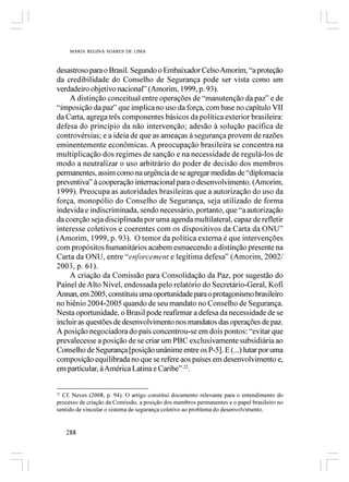 MARIA REGINA SOARES DE LIMA



desastroso para o Brasil. Segundo o Embaixador Celso Amorim, “a proteção
da credibilidade do Conselho de Segurança pode ser vista como um
verdadeiro objetivo nacional” (Amorim, 1999, p. 93).
    A distinção conceitual entre operações de “manutenção da paz” e de
“imposição da paz” que implica no uso da força, com base no capítulo VII
da Carta, agrega três componentes básicos da política exterior brasileira:
defesa do princípio da não intervenção; adesão à solução pacífica de
controvérsias; e a ideia de que as ameaças à segurança provem de razões
eminentemente econômicas. A preocupação brasileira se concentra na
multiplicação dos regimes de sanção e na necessidade de regulá-los de
modo a neutralizar o uso arbitrário do poder de decisão dos membros
permanentes, assim como na urgência de se agregar medidas de “diplomacia
preventiva” à cooperação internacional para o desenvolvimento. (Amorim,
1999). Preocupa as autoridades brasileiras que a autorização do uso da
força, monopólio do Conselho de Segurança, seja utilizado de forma
indevida e indiscriminada, sendo necessário, portanto, que “a autorização
da coerção seja disciplinada por uma agenda multilateral, capaz de refletir
interesse coletivos e coerentes com os dispositivos da Carta da ONU”
(Amorim, 1999, p. 93). O temor da política externa é que intervenções
com propósitos humanitários acabem esmaecendo a distinção presente na
Carta da ONU, entre “enforcement e legítima defesa” (Amorim, 2002/
2003, p. 61).
    A criação da Comissão para Consolidação da Paz, por sugestão do
Painel de Alto Nível, endossada pelo relatório do Secretário-Geral, Kofi
Annan, em 2005, constituiu uma oportunidade para o protagonismo brasileiro
no biênio 2004-2005 quando de seu mandato no Conselho de Segurança.
Nesta oportunidade, o Brasil pode reafirmar a defesa da necessidade de se
incluir as questões de desenvolvimento nos mandatos das operações de paz.
A posição negociadora do país concentrou-se em dois pontos: “evitar que
prevalecesse a posição de se criar um PBC exclusivamente subsidiária ao
Conselho de Segurança [posição unânime entre os P-5]. E (...) lutar por uma
composição equilibrada no que se refere aos países em desenvolvimento e,
em particular, à América Latina e Caribe” 22.


22
   Cf. Neves (2008, p. 94). O artigo constitui documento relevante para o entendimento do
processo de criação da Comissão, a posição dos membros permanentes e o papel brasileiro no
sentido de vincular o sistema de segurança coletivo ao problema do desenvolvimento.


   288
 