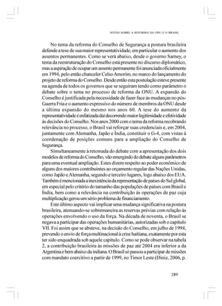 NOTAS SOBRE A REFORMA DA ONU E O BRASIL



     No tema da reforma do Conselho de Segurança a postura brasileira
defende a tese de sua maior representatividade, em particular o aumento dos
assentos permanentes. Como se verá abaixo, desde o governo Sarney, o
tema da reestruturação do Conselho está presente no discurso diplomático,
mas a aspiração de ocupar um assento permanente foi anunciada oficialmente
em 1994, pelo então chanceler Celso Amorim, no marco do lançamento do
projeto de reforma do Conselho. Desde então esta postulação esteve presente
na agenda de todos os governos que se seguiram tendo como parâmetro o
debate sobre o tema no processo de reforma da ONU. A expansão do
Conselho é justificada pela necessidade de fazer face às mudanças no pós-
Guerra Fria e o aumento expressivo do número de membros da ONU desde
a última expansão do mesmo nos anos 60. A tese do aumento da
representatividade é enfatizada daí decorrendo maior legitimidade e efetividade
às decisões do Conselho. Nos anos 2000 com o tema da reforma recobrando
relevância no processo, o Brasil vai reforçar suas credenciais e, em 2004,
juntamente com Alemanha, Japão e Índia, constituir o G-4, com vistas à
coordenação de posições comuns para a ampliação do Conselho de
Segurança.
     Simultaneamente à retomada do debate com a apresentação dos dois
modelos de reforma do Conselho, vão emergindo do debate alguns parâmetros
para uma eventual ampliação. Estes dizem respeito ao poder econômico de
alguns dos maiores contribuintes ao orçamento regular das Nações Unidas,
como Japão e Alemanha, segundo e terceiro lugares, logo abaixo dos EUA.
Também é mencionada a inexistência da representação de países do Sul global,
em especial pelo critério do tamanho das populações de países com Brasil e
Índia, bem como a relevância na contribuição às operações de paz cuja
multiplicação gerou um sério problema de financiamento.
     Este último aspecto vai implicar uma mudança significativa na postura
brasileira, atenuando-se sobremaneira as reservas prévias com relação às
operações envolvendo o uso da força. Na década de noventa, o Brasil se
negava a participar das operações humanitárias, autorizadas sob o capítulo
VII. Foi assim que se absteve, na decisão do Conselho, em julho de 1994,
prevendo o envio de força multinacional à crise haitiana, exatamente por esta
ter sido enquadrada sob aquele capítulo. Como se pode observar na tabela
2, a contribuição brasileira às missões de paz até 2004 era inferior a da
Argentina e bem abaixo da indiana. O Brasil só passou a participar de missões
com mandato coercitivo a partir de 1999, no Timor Leste (Diniz, 2006, p.


                                                                       289
 