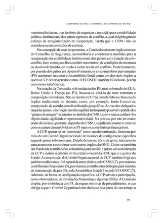 A REFORMA DA ONU: A COMISSÃO DE CONSTRUÇÃO DA PAZ



manutenção da paz, mas também de organizar a transição para a estabilidade
político-institucional dos países egressos de conflito, a qual exigiria grande
esforço de arregimentação de cooperação, tarefa que o CSNU não se
considerava em condições de realizar.
     Na concepção de seus proponentes, a Comissão seria um órgão assessor
do Conselho de Segurança, aconselharia e coordenaria medidas para a
recuperação da estabilidade institucional dos países em situação de pós-
conflito, bem como para lhes conferir um mínimo de condições de retomada
do desenvolvimento, de modo a evitar recair em conflito. Posteriormente,
por pressão dos países em desenvolvimento, os cinco membros permanentes
(P5) aceitaram associar a Assembleia Geral como um dos dois órgãos a
quem a CCP deveria prestar contas. O ECOSOC também foi incluído, porém
com menor interferência.
     Na criação da Comissão, sob instância dos P5, mas sobretudo de EUA,
Reino Unido e França (os P3), buscou-se dotá-la de uma estrutura e
composição inovadoras. Não se deram à CCP as características clássicas de
órgãos tradicionais do sistema, como, por exemplo, Junta Executiva,
composição de acordo com distribuição geográfica. Ao ver dos delegados
daqueles países, a inovação deveria espelhar tanto quanto possível o padrão dos
“grupos de amigos” existentes no âmbito do CSNU, com vistas a conferir-lhe
objetividade, agilidade e representatividade. Na prática, por não ter maior
poder decisório e, portanto, depender do CSNU, significaria manter o controle
com os países desenvolvidos (os P3 mais os contribuintes financeiros).
     A CCP, apesar de ter “comissão” como sua denominação, funciona por
meio de um Comitê Organizacional e de reuniões de configuração específica
segundo países sob seu exame. Dispõe de um escritório de apoio, basicamente
para assessorar e coordenar com outros órgãos da ONU. Criou-se também
um Fundo (de contribuições voluntárias) para auxílio a países sob consideração
da CCP e outros a critério do Secretário-Geral da ONU que é o gestor do
Fundo. A composição do Comitê Organizacional da CCP também foge aos
padrões tradicionais. Foi repartida entre eleitos pelo CSNU (7), por maiores
contribuintes financeiros (5), por maiores contribuintes de tropas para missões
de manutenção da paz (5), pela Assembleia Geral (7) e pelo ECOSOC (7).
Ademais, na forma de configuração específica, a CCP admite a participação,
como observadores, de instituições financeiras e algumas ONGs. A Comissão
dispõe, por insistência dos P3, de regras mínimas de procedimento, o que
obriga a que o Comitê Organizacional dedique boa parte do seu tempo a


                                                                        29
 