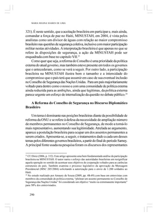 MARIA REGINA SOARES DE LIMA



321). É neste sentido, que a aceitação brasileira em participar e, mais ainda,
comandar a força de paz no Haiti, MINUSTAH, em 2004, é vista pelos
analistas como um divisor de águas com relação ao maior compromisso
brasileiro nas questões de segurança coletiva, inclusive com maior participação
militar nestas atividades. A interpretação brasileira é que apenas no que se
refere às disposições de segurança, a ação da MINUSTAH pode ser
enquadrada com base no capítulo VII.23
     Como quer que seja, a reforma do Conselho é uma prioridade da política
externa do atual governo, mas também esteve presente em todos os governos
que o antecederam, como se verá a seguir. Por outro lado, a participação
brasileira na MINUSTAH ilustra bem o tamanho e a intensidade do
compromisso que o país terá que assumir em caso de sua eventual inclusão
no Conselho de Segurança das Nações Unidas. Para um país majoritariamente
voltado para dentro como o nosso e com uma comunidade de política externa
ainda reduzida para as ambições, ainda que legítimas, da política externa
parece urgente um esforço de internalização da questão no debate público.24

   A Reforma do Conselho de Segurança no Discurso Diplomático
Brasileiro

    Um tema é dominante nas posições brasileiras diante da possibilidade de
reforma da ONU e se refere à defesa da necessidade de ampliação número
de membros permanentes no Conselho de Segurança, de modo a torná-lo
mais representativo, aumentando sua legitimidade. Atrelada ao argumento,
aparece a postulação brasileira para ocupar um dos assentos permanentes a
serem criados. Apresenta-se, a seguir, o tratamentos dado a cada um desses
temas pelos diferentes governos brasileiros, a partir do final do período Sarney.
A principal fonte usada na pesquisa foram os discursos dos representantes

23
   Cf. Diniz (2006, p. 332). Este artigo apresenta uma bem fundamentada análise da participação
brasileira na MINUSTAH. O autor narra o esforço das autoridades brasileiras em resignificar
aquela operação no sentido de acentuar seus objetivos de cooperação voltados para as carências
estruturais do país. Também examina o processo legislativo da aprovação da Mensagem
Presidencial (MSC 205/2004) solicitando a autorização para o envio de 1.200 soldados ao
Haiti.
24
   No estudo realizado por Amaury de Souza (2009, pp. 48-49) com base em entrevistas com
membros da comunidade de política externa, “pleitear um assento permanente no Conselho de
Segurança das Nações Unidas” foi considerado um objetivo “muito ou extremanente importante”
para 58% dos entrevistados.


     290
 