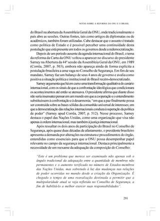 NOTAS SOBRE A REFORMA DA ONU E O BRASIL



do Brasil na abertura da Assembleia Geral da ONU, onde tradicionalmente o
país abre as sessões. Outras fontes, tais como artigos de diplomatas ou de
acadêmicos, também foram utilizadas. Cabe destacar que o assunto é tratado
como política de Estado e é possível perceber uma continuidade desta
postulação que está presente em todos os governos desde a redemocratização.
     Depois de um período ausente da agenda internacional do Brasil, o tema
da reforma da Carta da ONU voltou a aparecer no discurso do presidente
Sarney na Abertura da 44ª sessão da Assembleia Geral da ONU, em 1989
(Corrêa, 2007, p. 503), embora não apareça ainda de forma explícita a
postulação brasileira a uma vaga no Conselho de Segurança. Em fim de seu
mandato, Sarney faz um balanço de seus 4 anos de governo e avalia como
positiva a situação política e institucional do Brasil recém-democratizado.
     Sarney argumenta que há em curso uma transformação qualitativa do cenário
internacional, com os sinais de que a confrontação ideológica que condicionara
os acontecimentos até então se atenuava. O presidente afirma que diante disso
não seria insensatez pensar em um mundo em que a cooperação e o entendimento
substituíssem à confrontação e à desarmonia; “em que a paz finalmente possa
ser construída sobre as bases sólidas da comunhão universal de interesses; em
que a democratização das relações internacionais conduza à superação da política
de poder” (Sarney apud Corrêa, 2007, p. 512). Nesse processo, Sarney
destaca o papel das Nações Unidas, como uma organização que visa não
apenas à ordem internacional, mas também à justiça internacional.
     Após ressaltar os dois anos de participação do Brasil no Conselho de
Segurança, após quase duas décadas de afastamento, o presidente brasileiro
apresenta a demanda por alterações na estrutura e procedimentos do órgão,
entendidas como essenciais para que a ONU possa desempenhar papel
relevante no campo da segurança internacional. Destaca principalmente a
necessidade de um reexame da adequação da composição do Conselho:

    “Este é um problema que merece ser examinado não apenas sob o
    ângulo tradicional da adequação entre a quantidade de membros não
    permanentes e o aumento verificado no número de Estados-membros
    das Nações Unidas, mas sobretudo à luz das mudanças nas relações
    de poder ocorridas no mundo desde a criação da Organização. É
    chegado o tempo de uma reavaliação destinada a permitir que a
    multipolaridade atual se veja refletida no Conselho de Segurança, a
    fim de habilitá-lo a melhor exercer suas responsabilidades”.


                                                                       291
 