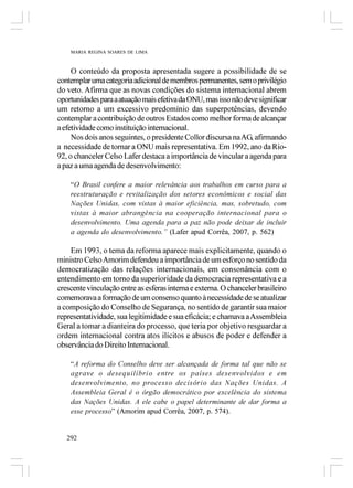 MARIA REGINA SOARES DE LIMA



     O conteúdo da proposta apresentada sugere a possibilidade de se
contemplar uma categoria adicional de membros permanentes, sem o privilégio
do veto. Afirma que as novas condições do sistema internacional abrem
oportunidades para a atuação mais efetiva da ONU, mas isso não deve significar
um retorno a um excessivo predomínio das superpotências, devendo
contemplar a contribuição de outros Estados como melhor forma de alcançar
a efetividade como instituição internacional.
     Nos dois anos seguintes, o presidente Collor discursa na AG, afirmando
a necessidade de tornar a ONU mais representativa. Em 1992, ano da Rio-
92, o chanceler Celso Lafer destaca a importância de vincular a agenda para
a paz a uma agenda de desenvolvimento:

    “O Brasil confere a maior relevância aos trabalhos em curso para a
    reestruturação e revitalização dos setores econômicos e social das
    Nações Unidas, com vistas à maior eficiência, mas, sobretudo, com
    vistas à maior abrangência na cooperação internacional para o
    desenvolvimento. Uma agenda para a paz não pode deixar de incluir
    a agenda do desenvolvimento.” (Lafer apud Corrêa, 2007, p. 562)

    Em 1993, o tema da reforma aparece mais explicitamente, quando o
ministro Celso Amorim defendeu a importância de um esforço no sentido da
democratização das relações internacionais, em consonância com o
entendimento em torno da superioridade da democracia representativa e a
crescente vinculação entre as esferas interna e externa. O chanceler brasileiro
comemorava a formação de um consenso quanto à necessidade de se atualizar
a composição do Conselho de Segurança, no sentido de garantir sua maior
representatividade, sua legitimidade e sua eficácia; e chamava a Assembleia
Geral a tomar a dianteira do processo, que teria por objetivo resguardar a
ordem internacional contra atos ilícitos e abusos de poder e defender a
observância do Direito Internacional.

    “A reforma do Conselho deve ser alcançada de forma tal que não se
    agrave o desequilíbrio entre os países desenvolvidos e em
    desenvolvimento, no processo decisório das Nações Unidas. A
    Assembleia Geral é o órgão democrático por excelência do sistema
    das Nações Unidas. A ele cabe o papel determinante de dar forma a
    esse processo” (Amorim apud Corrêa, 2007, p. 574).


   292
 