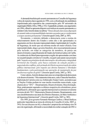 NOTAS SOBRE A REFORMA DA ONU E O BRASIL



     A demanda brasileira pelo assento permanente no Conselho de Segurança
voltou de maneira clara à agenda em 1994, com a oficialização da candidatura
impulsionada pela expectativa das comemorações pelo 50º aniversário da
organização (Mello e Silva, 1998, p. 152). Expandindo, portanto, seus argumentos
em 1994, o Brasil se apresenta disposto a reivindicar um assento permanente e o
ministro Celso Amorim desta vez afirma: “Temos deixado clara nossa disposição
de assumir todas as responsabilidades inerentes aos países que se credenciarem
a ocupar assentos permanentes” (Amorim apud Corrêa, 2007, p. 587).
     Novamente, o ministro defende a democracia como a norma do
relacionamento dentro dos Estados e entre eles e são apresentados os
argumentos em favor da maior representatividade e legitimidade do Conselho
de Segurança, de modo que sua reforma resulte em maior eficácia. Essa
representatividade, alega o governo brasileiro, deve necessariamente passar
pela inclusão, em todas as categorias de membros, de países em
desenvolvimento e especificamente de Estados da América Latina e do Caribe.
As credenciais do Brasil para representar a região são apresentadas com base
na sua participação corrente no Conselho, na qual o país pauta suas posições
pelo “respeito aos princípios da não intervenção e da soberania e integridade
territorial dos Estados; pela busca constante da solução pacífica e
negociada dos conflitos; pelo primado do Direito na preservação da ordem
pública internacional; pelo respeito aos direitos humanos e liberdades
fundamentais e pela participação nas operações de manutenção da paz
em diversas regiões do globo” (Amorim apud Corrêa, 2007, p. 587).
     Como valores, Amorim destaca mais uma vez a importância da democracia
e do desenvolvimento: “Há exatamente trinta anos, outro Chanceler brasileiro,
Diplomata de Carreira como eu, Embaixador Araújo Castro, assinalava que
as Nações Unidas podiam ter suas tarefas resumidas numa tríade, a que
chamou de os “3D’s” – Desarmamento, Desenvolvimento, Descolonização.
Hoje, praticamente superados os últimos resquícios do colonialismo, posso
parafraseá-lo, afirmando que a agenda internacional se estrutura novamente
em torno de três “D’s”: Democracia, Desenvolvimento, Desarmamento, com
seus desdobramentos nas áreas dos Direitos Humanos, do Meio Ambiente e
da Segurança Internacional”. (Amorim apud Corrêa, 2007, p. 585).
     Em 1995, já no governo Fernando Henrique Cardoso, o Brasil dedicou
particular importância ao tema da reforma do Conselho (Corrêa, 2007, p.
593). Em seu discurso na AG, o chanceler Lampreia faz um balanço dos 50
anos da organização, afirmando a necessidade de avaliar a atuação da ONU e


                                                                       293
 
