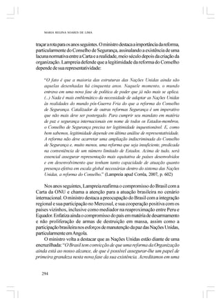 MARIA REGINA SOARES DE LIMA



traçar a rota para os anos seguintes. O ministro destaca a importância da reforma,
particularmente do Conselho de Segurança, assinalando a existência de uma
lacuna normativa entre a Carta e a realidade, meio século depois da criação da
organização. Lampreia defende que a legitimidade da reforma do Conselho
depende de sua representatividade:

    “O fato é que a maioria das estruturas das Nações Unidas ainda são
    aquelas desenhadas há cinquenta anos. Naquele momento, o mundo
    entrava em uma nova fase de política de poder que já não mais se aplica.
    (...) Nada é mais emblemático da necessidade de adaptar as Nações Unidas
    às realidades do mundo pós-Guerra Fria do que a reforma do Conselho
    de Segurança. Catalizador de outras reformas Segurança é um imperativo
    que não mais deve ser postergado. Para cumprir seu mandato em matéria
    de paz e segurança internacionais em nome de todos os Estados-membros,
    o Conselho de Segurança precisa ter legitimidade inquestionável. E, como
    bem sabemos, legitimidade depende em última análise de representatividade.
    A reforma não deve acarretar uma ampliação indiscriminada do Conselho
    de Segurança e, muito menos, uma reforma que seja insuficiente, predicada
    na conveniência de um número limitado de Estados. Acima de tudo, será
    essencial assegurar representação mais equitativa de países desenvolvidos
    e em desenvolvimento que tenham tanto capacidade de atuação quanto
    presença efetiva em escala global necessárias dentro do sistema das Nações
    Unidas, a reforma do Conselho.” (Lampreia apud Corrêa, 2007, p. 602)

     Nos anos seguintes, Lampreia reafirma o compromisso do Brasil com a
Carta da ONU e chama a atenção para a atuação brasileira no cenário
internacional. O ministro destaca a preocupação do Brasil com a integração
regional e sua participação no Mercosul, e sua cooperação positiva com os
países vizinhos, inclusive como mediador na reaproximação entre Peru e
Equador. Enfatiza ainda o compromisso do país em matéria de desarmamento
e não proliferação de armas de destruição em massa, assim como a
participação brasileira nos esforços de manutenção da paz das Nações Unidas,
particularmente em Angola.
     O ministro volta a destacar que as Nações Unidas estão diante de uma
encruzilhada: “O Brasil tem convicção de que uma reforma da Organização
ainda está ao nosso alcance, de que é possível assegurar-lhe um papel de
primeira grandeza nesta nova fase da sua existência. Acreditamos em uma


   294
 