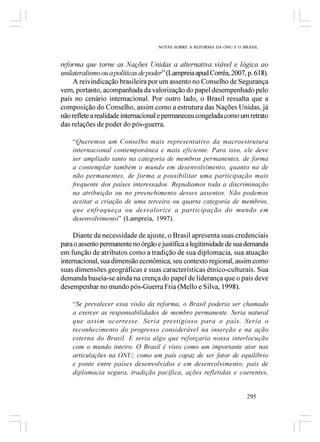 NOTAS SOBRE A REFORMA DA ONU E O BRASIL



reforma que torne as Nações Unidas a alternativa viável e lógica ao
unilateralismo ou a políticas de poder” (Lampreia apud Corrêa, 2007, p. 618).
    A reivindicação brasileira por um assento no Conselho de Segurança
vem, portanto, acompanhada da valorização do papel desempenhado pelo
país no cenário internacional. Por outro lado, o Brasil ressalta que a
composição do Conselho, assim como a estrutura das Nações Unidas, já
não reflete a realidade internacional e permaneceu congelada como um retrato
das relações de poder do pós-guerra.

    “Queremos um Conselho mais representativo da macroestrutura
    internacional contemporânea e mais eficiente. Para isso, ele deve
    ser ampliado tanto na categoria de membros permanentes, de forma
    a contemplar também o mundo em desenvolvimento, quanto na de
    não permanentes, de forma a possibilitar uma participação mais
    frequente dos países interessados. Repudiamos toda a discriminação
    na atribuição ou no preenchimento desses assentos. Não podemos
    aceitar a criação de uma terceira ou quarta categoria de membros,
    que enfraqueça ou desvalorize a participação do mundo em
    desenvolvimento” (Lampreia, 1997).

     Diante da necessidade de ajuste, o Brasil apresenta suas credenciais
para o assento permanente no órgão e justifica a legitimidade de sua demanda
em função de atributos como a tradição de sua diplomacia, sua atuação
internacional, sua dimensão econômica, seu contexto regional, assim como
suas dimensões geográficas e suas características étnico-culturais. Sua
demanda baseia-se ainda na crença do papel de liderança que o país deve
desempenhar no mundo pós-Guerra Fria (Mello e Silva, 1998).

    “Se prevalecer essa visão da reforma, o Brasil poderia ser chamado
    a exercer as responsabilidades de membro permanente. Seria natural
    que assim ocorresse. Seria prestigioso para o país. Seria o
    reconhecimento do progresso considerável na inserção e na ação
    externa do Brasil. E seria algo que reforçaria nossa interlocução
    com o mundo inteiro. O Brasil é visto como um importante ator nas
    articulações na ONU; como um país capaz de ser fator de equilíbrio
    e ponte entre países desenvolvidos e em desenvolvimento; país de
    diplomacia segura, tradição pacífica, ações refletidas e coerentes,


                                                                      295
 