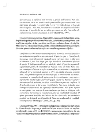 MARIA REGINA SOARES DE LIMA



    que não cede a impulsos nem recorre a gestos histriônicos. Por isso,
    encontra-se entre os países mais procurados para consultas; sua
    liderança discreta e equilibrada é bem recebida dentro e fora da
    nossa região. Não nos furtaremos a exercer as responsabilidades
    inerentes à condição de membro permanente do Conselho de
    Segurança se formos chamados a isso” (Lampreia, 1997).

    Em seu primeiro discurso na AG, em 2003, o presidente Lula enfatiza temas
importantes para a política externa brasileira, como as relações regionais, com
a África e os países árabes; enfatiza também o combate à fome e à miséria.
Mais uma vez o Brasil reafirmaria, ainda, a necessidade de reforma das Nações
Unidas e apresentaria sua disposição em contribuir para esse objetivo:

    “A reforma da ONU tornou-se um imperativo, diante do risco de retrocesso
    no ordenamento político internacional. É preciso que o Conselho de
    Segurança esteja plenamente equipado para enfrentar crises e lidar com
    as ameaças à paz. Isso exige que seja dotado de instrumentos eficazes
    de ação. É indispensável que as decisões deste Conselho gozem de
    legitimidade junto à Comunidade de Nações como um todo. Para isso,
    sua – em especial no que se refere aos membros permanentes – composição
    não pode ser a mesma de quando a ONU foi criada há quase sessenta
    anos. Não podemos ignorar as mudanças que se processaram no mundo,
    sobretudo a emergência de países em desenvolvimento como atores
    importantes muitas vezes exercendo papel crucial na busca no cenário
    internacional de soluções pacíficas e equilibradas para os conflitos. O
    Brasil está pronto a dar a sua contribuição. Não para defender uma
    concepção exclusivista da segurança internacional. Mas para refletir
    as percepções e os anseios de um continente que hoje se distingue pela
    convivência harmoniosa e constitui um fator de estabilidade mundial. O
    apoio que temos recebido, na América do Sul e fora dela, nos estimula a
    persistir na defesa de um Conselho de Segurança adequado à realidade
    contemporânea” (Lula apud Corrêa, 2007, p. 705).

     Em setembro de 2005, o presidente Lula participou de reunião de Cúpula
do Conselho de Segurança, onde enfatizou a necessidade de melhor
coordenação entre o CS e o ECOSOC e condenou a persistência de um
“claro déficit de transparência e representatividade”, defendendo a ampliação


   296
 