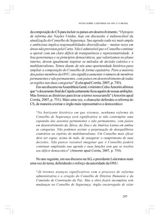 NOTAS SOBRE A REFORMA DA ONU E O BRASIL



da composição do CS para incluir os países em desenvolvimento. “O projeto
de reforma das Nações Unidas, hoje em discussão, é indissociável da
atualização do Conselho de Segurança. Sua agenda cada vez mais ampla
e ambiciosa implica responsabilidades diversificadas – muitas vezes em
áreas não previstas pela Carta. Não é admissível que o Conselho continue
a operar com um claro déficit de transparência e representatividade. A
boa governança e os princípios democráticos, que valorizamos no plano
interno, devem igualmente inspirar os métodos de decisão coletiva e o
multilateralismo. Temos diante de nós uma oportunidade histórica para
ampliar a composição do Conselho de forma equitativa. Para a maioria
dos países membros da ONU, isto significa aumentar o número de membros
permanentes e não permanentes, com países em desenvolvimento de todas
as regiões nas duas categorias” (Lula apud Corrêa, 2007, p. 745).
     Em seu discurso na Assembleia Geral, o ministro Celso Amorim afirmou
que “o documento final da Cúpula certamente ficou aquém de nossas ambições.
Mas fornece as diretrizes para levar a termo nossa tarefa” (Amorim apud
Corrêa, 2007, p. 751). Mais uma vez, o chanceler defendeu a reforma do
CS, de maneira a tornar o órgão mais representativo e democrático:

    “No horizonte histórico em que vivemos, nenhuma reforma do
    Conselho de Segurança será significativa se não contemplar uma
    expansão dos assentos permanentes e não permanentes, com países
    em desenvolvimento da África, da Ásia e da América Latina em ambas
    as categorias. Não podemos aceitar a perpetuação de desequilíbrios
    contrários ao espírito do multilateralismo. Um Conselho mais eficaz
    deve ser capaz, acima de tudo, de assegurar o cumprimento de suas
    decisões. Não parece razoável imaginar que o Conselho poderá
    continuar ampliando sua agenda e suas funções sem que se resolva
    seu déficit democrático” (Amorim apud Corrêa, 2007, p. 754).

   No ano seguinte, em seu discurso na AG, o presidente Lula tratou mais
uma vez do tema, defendendo o reforço da autoridade da ONU:

    “Já tivemos avanços significativos com o processo de reforma
    administrativa e a criação do Conselho de Direitos Humanos e da
    Comissão de Construção da Paz. Mas a obra ficará incompleta sem
    mudanças no Conselho de Segurança, órgão encarregado de zelar


                                                                     297
 