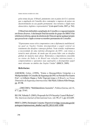 MARIA REGINA SOARES DE LIMA



    pelos temas da paz. O Brasil, juntamente com os países do G-4, sustenta
    que a ampliação do Conselho deve contemplar o ingresso de países em
    desenvolvimento no seu quadro permanente. Isso tornaria o órgão mais
    democrático, legítimo e representativo” (Lula apud Corrêa, 2007, p. 764).

     O Brasil tem defendido a ampliação do Conselho e a vaga permanente
em fóruns diversos. A declaração final da reunião do grupo dos BRICS faz
referência à reforma, apesar da reticência da China em apoiar qualquer projeto
que possa levar o Japão a tornar-se membro permanente do Conselho:

    “Expressamos nosso sério compromisso com a diplomacia multilateral,
    na qual as Nações Unidas desempenham o papel central no
    tratamento dos desafios e ameaças globais. Neste sentido, reafirmamos
    a necessidade de uma reforma abrangente da ONU, com vistas a
    torná-la mais eficiente, de modo que ela possa lidar com os desafios
    globais de maneira mais eficaz. Reiteramos a importância concedida
    ao status da Índia e do Brasil nas relações internacionais, e
    compreendemos e apoiamos suas aspirações a desempenhar papel
    mais relevante no âmbito das Nações Unidas” (BRICS, 2009).

    Referências:

AMORIM, Celso. (1999), “Entre o Desequilíbrio Unipolar e a
Multipolaridade: O Conselho de Segurança da ONU no Período Pós-Guerra
Fria”, in Gilberto Dupas e Tullo Vigevani (orgs.), O Brasil e as Novas
Dimensões da Segurança Internacional. São Paulo, Editora Alfa-Omega,
pp. 87-98.

____. (2002/2003), “Multilateralismo Acessório”. Política Externa, vol. 11,
nº 3, pp. 55-61.

BLUM, Yehuda Z. (2005), Proposals for UN Security Council Reform”.
The American Journal of International Law, vol. 99, nº 3, pp. 632-649.

BRICS. (2009), Declaração Conjunta. Disponível em http://www.mre.gov.br/
portugues/imprensa/nota_detalhe3.asp?ID_RELEASE=6580



   298
 