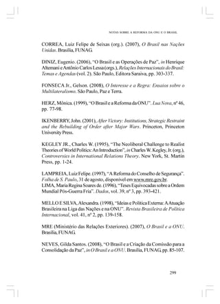 NOTAS SOBRE A REFORMA DA ONU E O BRASIL



CORREA, Luiz Felipe de Seixas (org.). (2007), O Brasil nas Nações
Unidas. Brasília, FUNAG.

DINIZ, Eugenio. (2006), “O Brasil e as Operações de Paz”, in Henrique
Altemani e Antônio Carlos Lessa (orgs.), Relações Internacionais do Brasil:
Temas e Agendas (vol. 2). São Paulo, Editora Saraiva, pp. 303-337.

FONSECA Jr., Gelson. (2008), O Interesse e a Regra: Ensaios sobre o
Multilateralismo. São Paulo, Paz e Terra.

HERZ, Mônica. (1999), “O Brasil e a Reforma da ONU”. Lua Nova, nº 46,
pp. 77-98.

IKENBERRY, John. (2001), After Victory: Institutions, Strategic Restraint
and the Rebuilding of Order after Major Wars. Princeton, Princeton
University Press.

KEGLEY JR., Charles W. (1995), “The Neoliberal Challenge to Realist
Theories of World Politics: An Introduction”, in Charles W. Kegley, Jr. (org.),
Controversies in International Relations Theory. New York, St. Martin
Press, pp. 1-24.

LAMPREIA, Luiz Felipe. (1997), “A Reforma do Conselho de Segurança”.
Folha de S. Paulo, 31 de agosto, disponível em www.mre.gov.br.
LIMA, Maria Regina Soares de. (1996), “Teses Equivocadas sobre a Ordem
Mundial Pós-Guerra Fria”. Dados, vol. 39, nº 3, pp. 393-421.

MELLO E SILVA, Alexandra. (1998), “Ideias e Política Externa: A Atuação
Brasileira na Liga das Nações e na ONU”. Revista Brasileira de Política
Internacional, vol. 41, nº 2, pp. 139-158.

MRE (Ministério das Relações Exteriores). (2007), O Brasil e a ONU.
Brasília, FUNAG.

NEVES, Gilda Santos. (2008), “O Brasil e a Criação da Comissão para a
Consolidação da Paz”, in O Brasil e a ONU. Brasília, FUNAG, pp. 85-107.



                                                                       299
 