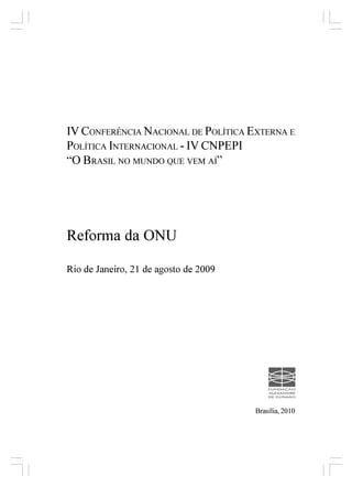 IV CONFERÊNCIA NACIONAL DE POLÍTICA EXTERNA E
POLÍTICA INTERNACIONAL - IV CNPEPI
“O BRASIL NO MUNDO QUE VEM AÍ”




Reforma da ONU

Rio de Janeiro, 21 de agosto de 2009




                                       Brasília, 2010
 