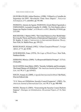 MARIA REGINA SOARES DE LIMA



OLIVEIRA FILHO, Arthur Pereira e. (1998), “O Brasil e o Conselho de
Segurança da ONU: Revelações Vinte Anos Depois”. Parcerias
Estratégicas, nº 5, setembro, pp. 94-100.

PATRIOTA, Antonio de Aguiar; PADOVAN, Gisela Maria Figueiredo e
FERNANDES, Leonardo Gorgulho N. (2008), “Os Três Painéis sobre o
Iraque nas Nações Unidas”, in O Brasil e a ONU, Brasília, FUNAG, pp.
233-249.

ROCHESTER, J. Martin (1995), “The United Nations in a New World Order:
Reviving the Theory and Practice of International Organization”, in Charles
W. Kegley, Jr. (org.), Controversies in International Relations Theory.
New York, St. Martin Press, pp. 199-221.

ROSECRANCE, Richard. (1992), “A New Concert of Powers”. Foreign
Affairs, nº 71, pp. 64-82.

SCHURMANN, Franz. (1974), The Logic of World Power. New York,
Pantheon Books.

SERRANO, Mónica. (2009), “La Responsabilidad de Proteger”. El País,
24 de julho.

SLAUGHTER, Anne-Marie. (2005), “Security, Solidarity, and Sovereignty:
The Grand Themes of UM Reform”. The American Journal of International
Law, vol. 99, nº 3, pp. 619-631.

SOUZA, Amaury de. (2009), A Agenda Internacional do Brasil. São Paulo,
Elsevier Editora Ltda.

“U.S. Views on UM Reform, Security Council Expansion”. (2005), The
American Journal of International Law, vol. 99, nº 4, pp. 906-908.

WEISS, Thomas G. (2005), “Overcoming the Security Council Reform
Impasse”. Dialogue on Globalization, Occasional Papers, nº 14, New
York.



   300
 