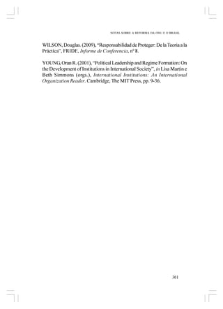 NOTAS SOBRE A REFORMA DA ONU E O BRASIL



WILSON, Douglas. (2009), “Responsabilidad de Proteger: De la Teoria a la
Práctica”, FRIDE, Informe de Conferencia, nº 8.

YOUNG, Oran R. (2001), “Political Leadership and Regime Formation: On
the Development of Institutions in International Society”, in Lisa Martin e
Beth Simmons (orgs.), International Institutions: An International
Organization Reader. Cambridge, The MIT Press, pp. 9-36.




                                                                     301
 