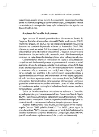 A REFORMA DA ONU: A COMISSÃO DE CONSTRUÇÃO DA PAZ



sua estrutura, quanto no seu escopo. Recentemente, nas discussões sobre
ajustes no alcance das operações de manutenção da paz, começaram a circular
comentários sobre uma possível associação mais estreita entre aquelas e as
de construção da paz.

    A reforma do Conselho de Segurança

     Após cerca de 15 anos de pouco frutíferas discussões no âmbito do
Grupo de Trabalho Aberto sobre o tema (OEWG), a reforma do CSNU
finalmente chegou, em 2009, à fase da negociação propriamente, que se
desenrola no contexto do plenário informal da Assembleia Geral. Não
obstante, a grande variedade de interesses em jogo, que se imbricam numa
teia complexa, torna difícil prever seu desfecho. O fracasso, inclusive, não é
de se descartar. Um possível acordo, caso venha, muito dificilmente será por
consenso, em razão das profundas divergências sobre o alcance da reforma.
     Compreender os interesses conflitantes em jogo e as dificuldades em
compô-los será fundamental para que se possa construir o acordo possível
que torne o Conselho apto para enfrentar os desafios do século XXI. Para
estar à altura desses desafios, o CSNU deveria incorporar novos membros
permanentes e não permanentes , em condições de reforçar a cooperação
para a solução dos conflitos e de conferir maior representatividade e
legitimidade às suas decisões. Deveria também ter como objetivo precípuo
o fortalecimento da segurança coletiva expressa na ação das Nações Unidas,
como garante da manutenção da paz e segurança internacionais. Como país
que melhor preenche tais credenciais na América Latina e Caribe, a reforma
necessariamente terá de contemplar a inclusão do Brasil entre os membros
permanentes do Conselho.
     Todos os Estados-membros concordam em reformar o Conselho,
segundo princípios genericamente enunciados no Documento Final da Cúpula
de 2005: legitimidade, eficiência, representatividade, transparência. Porém,
ao elaborarem a seu respeito, fazem-no segundo entendimentos próprios ou
convenientes de como deveriam traduzir-se tais princípios na reforma.
     Ademais do Documento Final de 2005, as negociações devem orientar-
se pela Carta da ONU, pela Decisão 62/557 da AGNU, pelas regras de
procedimento da AGNU, por suas práticas, e por contribuições feitas pelos
Estados-membros no Grupo de Trabalho de Composição Aberta-OEWG
(este último elemento sujeito a controvérsia, por não ser consensual).


                                                                       31
 