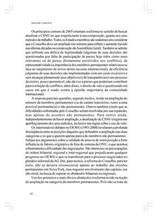 PIRAGIBE TARRAGÔ



     Os princípios comuns de 2005 orientam a reforma no sentido de buscar
atualizar o CSNU no que respeita tanto à sua composição, quanto aos seus
métodos de trabalho. Todos os Estados-membros são unânimes em considerar
que o Conselho deve ser ampliado (no mínimo para refletir o aumento havido
nas últimas décadas na composição da Assembleia Geral). Também se admite
que enfrente um déficit de legitimidade (algumas de suas decisões são
questionadas por falta de participação de países hoje tidos como mais
relevantes ou de países diretamente envolvidos nos conflitos), de
representatividade (a importância dos membros permanentes relativizou-se
face ao surgimento de novos atores na cena internacional), de eficiência
(algumas de suas decisões são implementadas com um custo excessivo e
sem alcançar plenamente seus objetivos) e de transparência (o seu processo
decisório, pouco permeável, não dá voz a países que poderiam contribuir
para a solução de conflitos; além disso, o direito de veto é questionado em
casos em que é usado contra a opinião majoritária da comunidade
internacional).
     A resposta para tais questões, segundo muitos, reside na ampliação do
número de membros permanentes (ou de caráter transitório, rumo a uma
possível permanência) e não permanentes. Outros também creem que as
dificuldades enfrentadas pelo Conselho seriam resolvidas por sua expansão,
mas apenas de assentos não permanentes. Para outros ainda,
independentemente de haver ampliação, a atualização do CSNU exigiria um
aperfeiçoamento dos seus métodos, inclusive nas regras sobre o uso do veto.
     Os intermináveis debates no OEWG (1993-2008) revelaram a profunda
discrepância entre as posições daqueles que defendem a ampliação nas duas
categorias e os que a querem apenas para a de membros não permanentes .
Subjaz aos argumentos sobre a validade de uma ou de outra posição a forte
influência de fatores originários de fora do sistema da ONU, o que acentua
sobremaneira a dificuldade das negociações. São interesses ou preocupações
de ordem bilateral, regional e inter-regional que prejudicaram qualquer
progresso no OEWG e que se transferem para o processo negociador no
plenário informal da AG. Daí, para muitos, a reforma do Conselho, para ter
êxito, não se deveria circunscrever apenas ao trabalho das missões
permanentes em Nova York, mas requerer envolvimento das capitais, em
alto nível, na busca de superar os obstáculos bilaterais ou regionais.
     Um dos primeiros e mais óbvios obstáculos à reforma reside na noção
de ampliação na categoria de membros permanentes. Pois não se trata de


   32
 