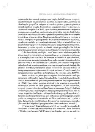 A REFORMA DA ONU: A COMISSÃO DE CONSTRUÇÃO DA PAZ



uma ampliação como a de qualquer outro órgão da ONU em que, em geral,
se determina um novo número de assentos, faz-se um rateio, com base na
distribuição geográfica, e depois se transfere para os grupos regionais o
procedimento de seleção dos membros a ocuparem os novos assentos. A
característica singular do CSNU, cujos membros permanentes não ocuparam
seus assentos em razão de sua localização geográfica, mas sim de atributos
oriundos de uma situação histórica e geopolítica particular, além de sua própria
condição de potência militar. Na gênese do Conselho havia (e continua a
haver) a concepção de que só por meio de um entendimento mútuo e contínuo,
num foro apropriado, as potências vitoriosas da II Guerra Mundial deveriam
poder exercer o papel de mantenedoras da paz e segurança internacionais.
Permanece, portanto, a questão se critérios, outros que a simples distribuição
geográfica, deveriam ser aplicados na escolha de novos membros permanentes
     O fim da rivalidade ideológica Leste-Oeste, a perda relativa de poder de
alguns membros permanentes, o surgimento de novas potências econômicas
e a emergência de conflitos de natureza assimétrica e sem obedecer,
necessariamente, a uma lógica de divisão de poder mundial introduziram fortes
pressões sobre as possibilidades de o Conselho, com sua atual composição
e distribuição de assentos, continuar a exercer seu papel com efetividade. Os
próprios membros permanentes atuais reconhecem a necessidade de se
incorporarem novos membros como forma de restituir ao Conselho condições
para desempenhar a contento as funções que lhe confere a Carta da ONU.
     Assim, evoluiu a noção de que certos países deveriam passar a ter lugar
permanente no Conselho. Japão, Alemanha, Índia e Brasil são frequentemente
citados, pelas credenciais que detêm para desempenhar funções permanentes
no CSNU. Esses países tomaram a iniciativa de lançar uma proposta de
reforma do Conselho em 2005, que está na origem do G-4. Tais credenciais,
em geral, correspondem às qualificações mencionadas no Artigo 23 da Carta
(contribuição para a manutenção da paz e segurança internacionais, para os
outros propósitos das Nações Unidas e distribuição geográfica equitativa).
Também existiria sentimento de que, embora não contenha propriamente
potências emergentes em seu meio, a África, continente com 53 países e
palco da maioria dos conflitos atuais, deveria ter voz permanente no Conselho
(África do Sul, Nigéria e Egito apareceriam como candidatos “naturais”).
     O “lançamento” de candidaturas pelo G4 provocou forte oposição de
um número razoável de Estados-membros “não lembrados”. Estes fundaram
o “Unidos pelo Consenso” (UfC), composto de países que, em sua maioria,


                                                                        33
 