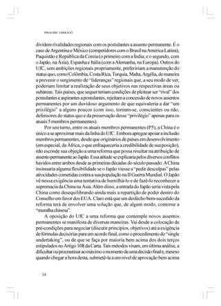 PIRAGIBE TARRAGÔ



dividem rivalidades regionais com os postulantes a assento permanente. É o
caso de Argentina e México (competidores com o Brasil na América Latina),
Paquistão e República da Coreia (o primeiro com a Índia; e o segundo, com
o Japão, na Ásia), Espanha e Itália (com a Alemanha, na Europa). Outros do
UfC, sem ambições regionais propriamente, prefeririam a manutenção do
status quo, como Colômbia, Costa Rica, Turquia, Malta, Argélia, de maneira
a prevenir o surgimento de “lideranças” regionais que, a seu modo de ver,
poderiam limitar a realização de seus objetivos nas respectivas áreas ou
subáreas. Tais países, que sequer teriam condições de pleitear ser “rival” dos
postulantes e aspirantes a postulantes, rejeitam a concessão de novos assentos
permanentes por um duvidoso argumento de que equivaleria a dar “um
privilégio” a alguns poucos (com isso, tornam-se, conscientes ou não,
defensores do status quo e da preservação desse “privilégio” apenas para os
atuais 5 membros permanentes).
     Por seu turno, entre os atuais membros permanentes (P5), a China é o
único a se aproximar mais da linha do UfC. Embora apregoe apoiar a inclusão
membros permanentes, desde que originários de países em desenvolvimento
(em especial, da África, o que enfraqueceria a credibilidade de sua posição),
não esconde sua objeção a uma reforma que possa resultar na atribuição de
assento permanente ao Japão. Essa atitude se explicaria pelos diversos conflitos
havidos entre ambos desde as primeiras décadas do século passado. A China
insinuaria alguma flexibilidade se o Japão viesse a “pedir desculpas” pelas
atrocidades cometidas contra a sua população na II Guerra Mundial. O Japão
vê nessa exigência uma tentativa de humilhá-lo e de fazê-lo reconhecer a
supremacia da China na Ásia. Além disso, a entrada do Japão seria vista pela
China como desequilibrando ainda mais a repartição de poder dentro do
Conselho em favor dos EUA. Claro está que um desfecho bem-sucedido da
reforma terá de envolver uma solução que, de algum modo, contorne a
“muralha chinesa”.
     A oposição do UfC a uma reforma que contemple novos assentos
permanentes se manifesta de diversas maneiras. Vai desde a colocação de
pré-condições para negociar (discutir princípios, objetivos) até a exigência
de fórmulas decisórias para um acordo final, como o procedimento do “single
undertaking”, ou de que se faça por maioria bem acima dos dois terços
estipulados no Artigo 108 da Carta. Tais métodos visam, em última análise, a
dificultar ou procrastinar ao máximo o momento de uma decisão final e, mesmo
quando chegar a hora desta, submetê-la a um nível de aprovação bem acima


   34
 